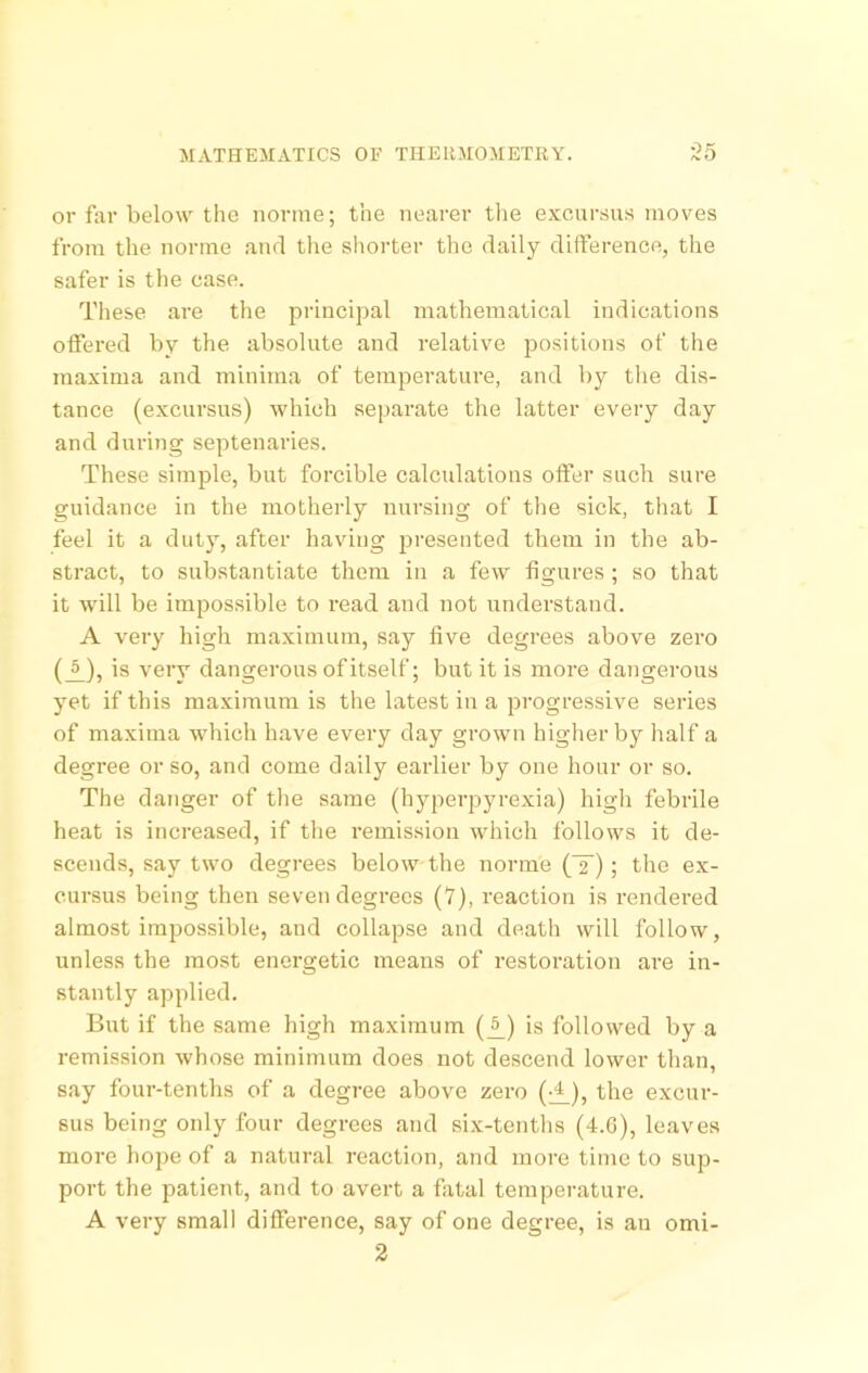 or far below the nonne; the nearer the excursus moves from the norme and tlie sliorter the daily difference, the safer is the case. These are the principal mathematical indications offered by the absolute and relative positions of the maxima and minima of temperature, and by the dis- tance (excursus) which separate the latter every day and duriTig septenaries. These simple, but forcible calculations offer such sure guidance in the motherly nursing of the sick, that I feel it a duty, after having presented them in the ab- stract, to substantiate them in a few figures; so that it will be impossible to read and not understand. A very high maximum, say five degrees above zero (A)> is very dangerous of itself; but it is more dangerous yet if this maximum is the latest in a progressive series of maxima which have every day grown higher by half a degree or so, and come daily earlier by one hour or so. The danger of tlie same (hyperpyrexia) high febrile heat is increased, if the remission which follows it de- scends, say two degrees below the norme (T); the ex- cursus being then seven degrees (7), reaction is rendered almost impossible, and collapse and death will follow, unless the most energetic means of restoi-ation are in- stantly applied. But if the same high maximum (^) is followed by a remission whose minimum does not descend lower than, say four-tenths of a degree above zero (^), the excur- sus being only four degrees and six-tenths (4.G), leaves more hope of a natural reaction, and more time to sup- port the patient, and to avert a fatal temperature. A very small difference, say of one degree, is an omi- 2