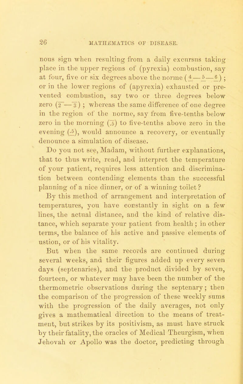 nous sign -when resulting from a daily excursus taking place in tlie upper regions of (pyrexia) combustion, say at four, five or six degrees above the norme (£—^; or in the lower regions of (apyrexia) exhausted or pre- vented combustion, say two or three degrees below zero —3 ) ; -whereas the same difference of one degree in the region of the norme, say from five-tenths below zero in the morning (75) to five-tenths above zero in the evening (^), would announce a recovery, or eventually denounce a simulation of disease. Do you not see. Madam, without furtlier explanations, that to thus wi’ite, read, and interpret the temperature of your patient, requires less attention and discrimina- tion between contending elements than the successful planning of a nice dinner, or of a winning toilet ? By this method of arrangement and interpretation of temperatures, you have constantly in sight on a few lines, the actual distance, and the kind of relative dis- tance, which separate your patient from health ; in other terms, the balance of his active and passive elements of ustion, or of his vitality. But when the same records are continued during several weeks, and their figures added up every seven days (septenaries), and the product divided by seven, fourteen, or -sv'hatever may have been the number of the thermometric observations during the septenary; then the comparison of the progression of these weekly sums with the progression of the daily averages, not only gives a mathematical direction to the means of treat- ment, but strikes by its positivism, as must have struck by their fatality, the oracles of Medical Theurgism, when Jehovah or Apollo was the doctor, predicting through