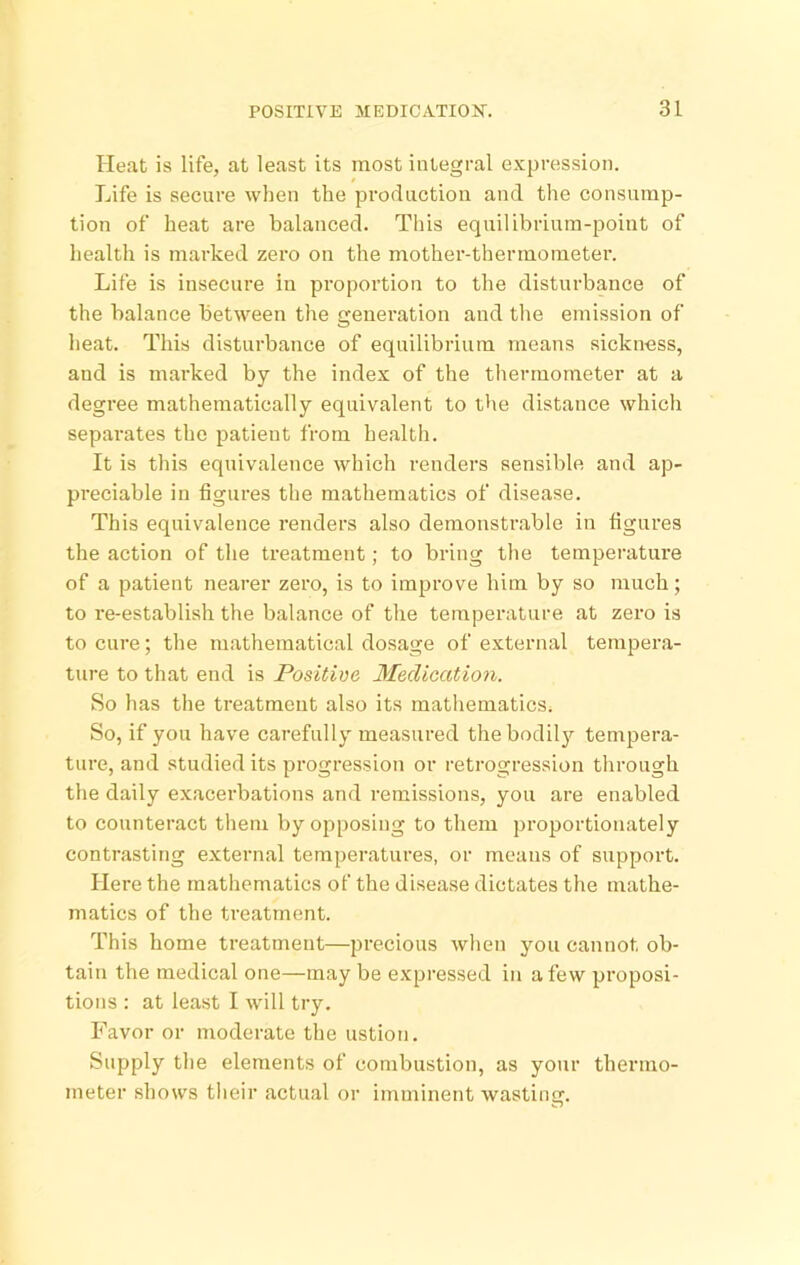 Heat is life, at least its most integral expression. Life is secure when the production and the consump- tion of heat are balanced. Tliis equilibrium-point of health is marked zero on the mother-thermometer. Life is insecure in proportion to the disturbance of the balance between the generation and the emission of heat. This disturbance of equilibrium means sickness, and is mai'ked by the index of the thermometer at a degree mathematically equivalent to the distance which separates the patient from health. It is this equivalence which renders sensible and ap- preciable in figures the mathematics of disease. This equivalence renders also demonstrable in figures the action of the treatment; to bring the temperature of a patient nearer zero, is to improve him by so much; to re-establish the balance of the temperature at zero is to cure; the mathematical dosage of external tempera- ture to that end is Positive Medication. So has the treatment also its mathematics. So, if you have carefully measured the bodily tempera- ture, and studied its progression or retrogression through the daily exacerbations and remissions, you are enabled to counteract them by opposing to them proportionately contrasting external temperatures, or means of support. Here the mathematics of the disease dictates the mathe- matics of the treatment. This home treatment—precious when you cannot ob- tain the medical one—may be expressed in a few proposi- tions : at least I will try. Favor or moderate the ustion. Supply the elements of combustion, as your thermo- Jiieter shows their actual or imminent wasting.