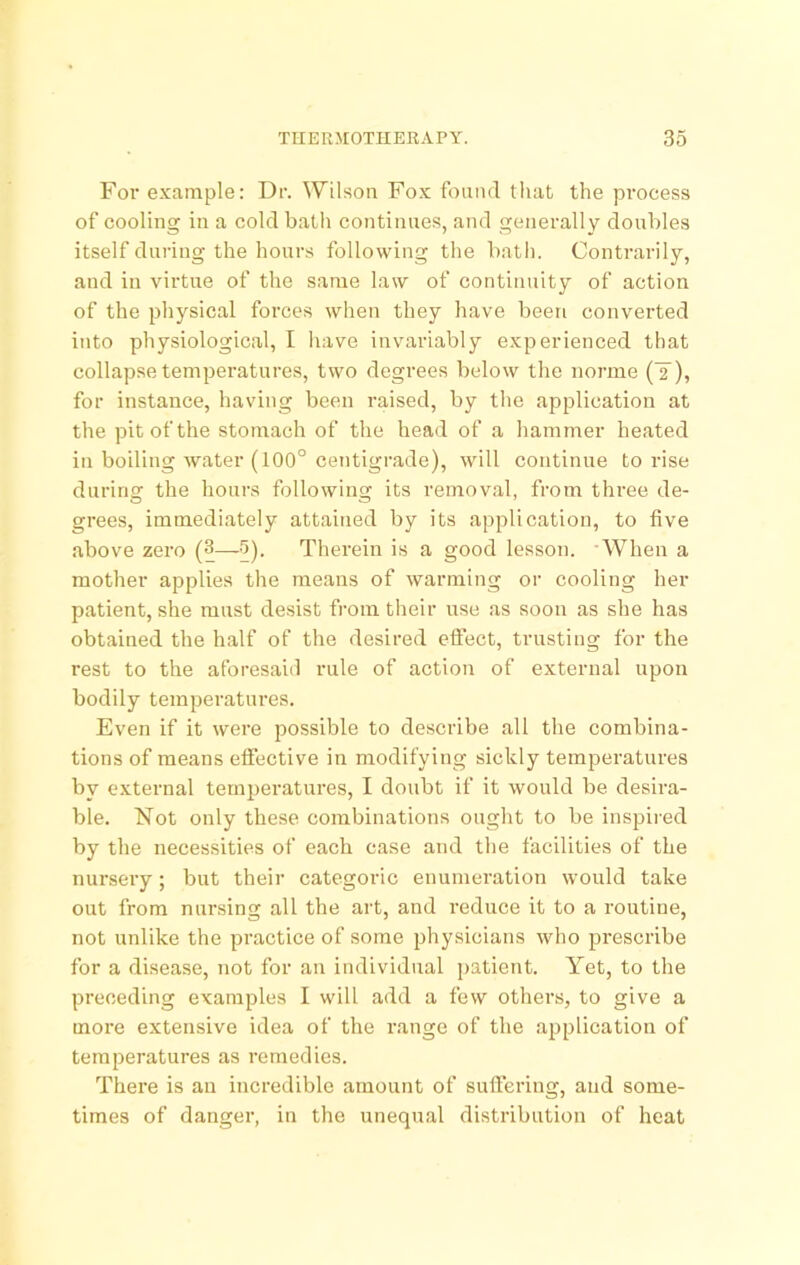 Foi’ example: Dr. Wilson Fo.x found that the process of cooling in a cold bath continues, and generally doubles itself during the hours following the batli. Contrarily, and in virtue of the same law of continuity of action of the physical forces when they have been converted into physiological, I have invariably experienced that collapse temperatures, two degrees below the norme (Y), for instance, having been raised, by the application at the pit of the stomach of the head of a hammer heated in boiling water (100° centigrade), will continue to rise during the hours following its removal, from three de- grees, immediately attained by its application, to five above zero (3—5). Therein is a good lesson. 'When a mother applies the means of warming or cooling her patient, she must desist from tlieir use as soon as she has obtained the half of the desired effect, trusting for the rest to the aforesaid rule of action of external upon bodily temperatures. Even if it were possible to describe all the combina- tions of means effective in modifying sickly temperatures by external temperatures, I doubt if it would be desira- ble. Not only these combinations ought to be inspired by the necessities of each case and the facilities of the nursery; but their categoric enumeration would take out from nursing all the art, and reduce it to a routine, not unlike the practice of some physicians who prescribe for a disease, not for an individual patient. Yet, to the preceding examples I will add a few others, to give a more extensive idea of the range of the application of temperatures as remedies. There is an incredible amount of suffering, and some- times of danger, in the unequal distribution of heat