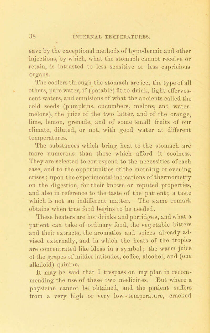 save by the exceptional methods of hypodermic and other injections, by which, what the stomach cannot receive or retain, is intrusted to less sensitive or less capricious organs. The coolers through the stomach are ice, the type of all others, pure water, if (potable) fit to drink, light efferves- cent waters, and emulsions of what the ancients called the cold seeds (pumpkins, cucumbers, melons, and water- melons), the juice of the two latter, and of the orange, lime, lemon, grenade, and of some Small fruits of our climate, diluted, or not, with good water at different temperatures. The substances which bring heat to the stomach are more numerous than those which afford it coolness. They are selected to correspond to the necessities of each case, and to the opportunities of the morning or evening ci’ises ; upon the experimental indications of thermometry on the digestion, for their known or reputed pro]3erties, and also in reference to the taste of the pati ent; a taste which is not an indifferent matter. The s ame remark obtains when true food begins to be needed. These heaters are hot drinks and jiorridges, and what a patient can take of ordinary food, the veg etable bitters and their extracts, the aromatics and spices already ad- vised externally, and in which the heats of the tropics are concentrated like ideas in a symbol; the warm juice of the grapes of milder latitudes, coffee, alcohol, and (one alkaloid) quinine. It may be said that I trespass on my plan in recom- mending the use of these two medicines. But where a physician cannot be obtained, and the patient suffers from a very high or very low-temperature, cracked