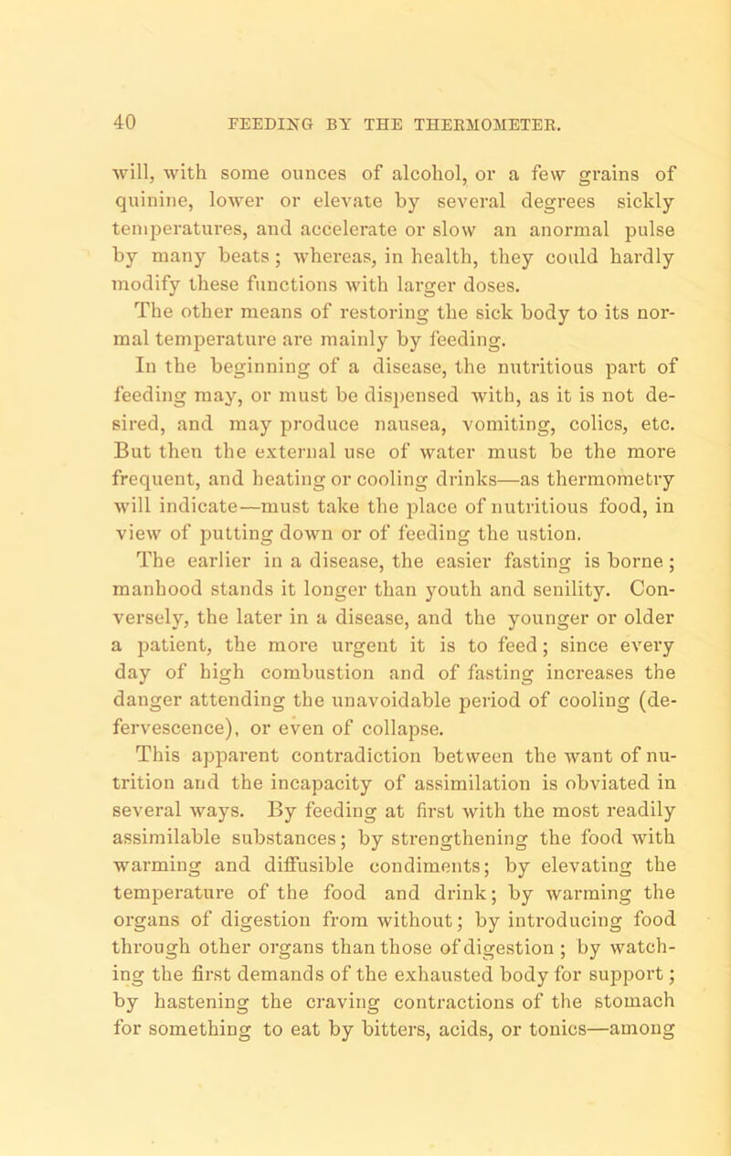 will, with some ounces of alcohol, oi* a few grains of quinine, lower or elevate by several degrees sickly tenqjeratures, and accelerate or slow an anormal pulse by many beats; whereas, in health, they could hardly modify these functions with larger doses. The other means of restoring the sick body to its noi'- mal temperature are mainly by feeding. In the beginning of a disease, the nutritious part of feeding may, or must be dis2)ensed with, as it is not de- sired, and may produce nausea, vomiting, colics, etc. But then the external use of water must be the more frequent, and heating or cooling drinks—as thermometry will indicate—must take the place of nutritious food, in view of putting down or of feeding the ustion. The earlier in a disease, the easier fasting is borne ; manhood stands it longer than youth and senility. Con- versely, the later in a disease, and the younger or older a jjatient, the moi’e urgent it is to feed; since every day of high combustion and of fasting increases the danger attending the unavoidable period of cooling (de- fervescence), or even of collapse. This apparent contradiction between the want of nu- trition and the incapacity of assimilation is obviated in several ways. By feeding at first with the most readily assimilable substances; by strengthening the food with warming and diffusible condiments; by elevating the temperature of the food and drink; by warming the organs of digestion from without; by introducing food through other organs than those of digestion ; by watch- ing the first demands of the exhausted body for support; by hastening the craving contractions of the stomach for something to eat by bitters, acids, or tonics—among