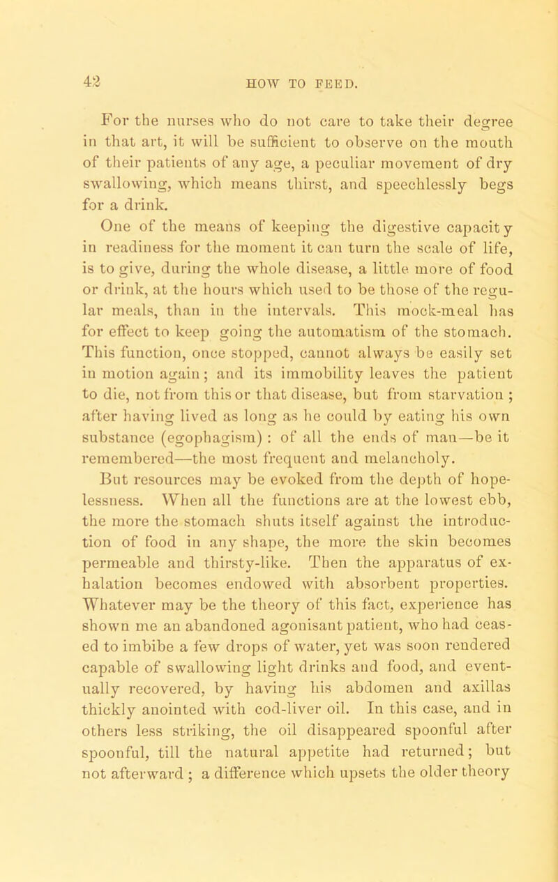 43 HOW TO FEED. P'or the nurses who do not care to take their degree in that art, it will be sufficient to observe on the mouth of their patients of any age, a peculiar movement of dry SAvallowing, which means thirst, and speechlessly begs for a drink. One of the means of keeping the digestive capacit y in readiness for the moment it can turn the scale of life, is to give, during the whole disease, a little more of food or drink, at the hours which used to be those of the regu- lar meals, than in the intervals. This mock-meal has for effect to keep going the automatism of the stomach. This function, once stopped, cannot always be easily set in motion again; and its immobility leaves the patient to die, not from this or that disease, but from starvation ; after having lived as long as he could by eating his own substance (egophagism) : of all the ends of man—be it remembered—the most frequent and melancholy. But resources may be evoked from the dej)th of hope- lessness. When all the functions are at the lowest ebb, the more the stomach shuts itself against the introduc- tion of food in any shape, the more the skin becomes permeable and thirsty-like. Then the apparatus of ex- halation becomes endowed with absorbent properties. Whatever may be the theory of this fact, experience has shown me an abandoned agonisant patient, who had ceas- ed to imbibe a few drops of water, yet was soon rendered capable of swallowing light drinks and food, and event- ually recovered, by having his abdomen and axillas thickly anointed with cod-liver oil. In this case, and in others less striking, the oil disappeared spoonful after spoonful, till the natural appetite had returned; but not afterward ; a difference which upsets the older theory