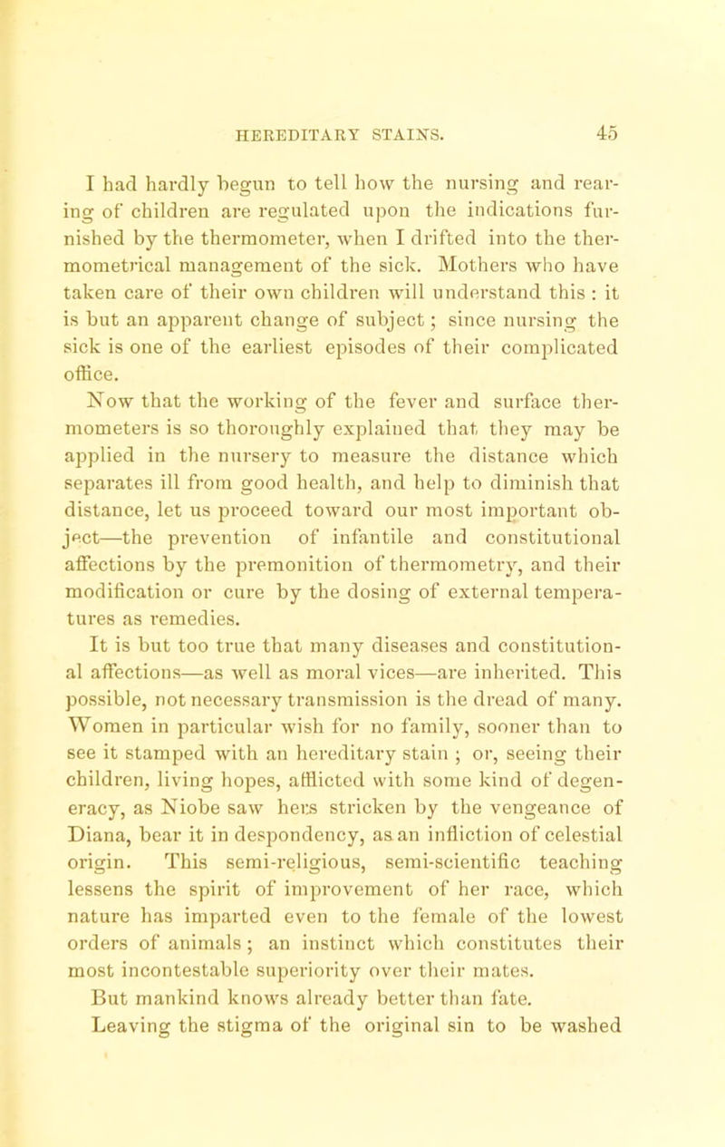 I had hardly begun to tell how the nursing and rear- ing of children are regulated upon the indications fur- nished by the thermometer, when I drifted into the ther- mometrical management of the sick. Mothers who have taken care of their own children will understand this : it is but an apparent change of subject; since nursing the sick is one of the earliest episodes of their complicated office. Now that the working of the fever and surface ther- mometers is so thoroughly explained that they may be applied in the nursery to measure the distance which separates ill from good health, and help to diminish that distance, let us jiroceed toward our most important ob- ject—the prevention of infantile and constitutional affections by the premonition of thermometry, and their modification or cure by the dosing of external tempera- tures as remedies. It is but too true that many diseases and constitution- al affections—as well as moral vices—are inherited. This possible, not necessary transmission is the dread of many. Women in particular wish for no family, sooner than to see it stamped with an hereditary stain ; or, seeing their children, living hopes, afflicted with some kind of degen- eracy, as Niobe saw heits stricken by the vengeance of Diana, bear it in despondency, as an infliction of celestial origin. This semi-religious, semi-scientific teaching lessens the spirit of improvement of her race, which nature has imparted even to the female of the lowest orders of animals ; an instinct which constitutes their most incontestable superiority over their mates. But mankind knows already better than fate. Leaving the stigma of the original sin to be washed