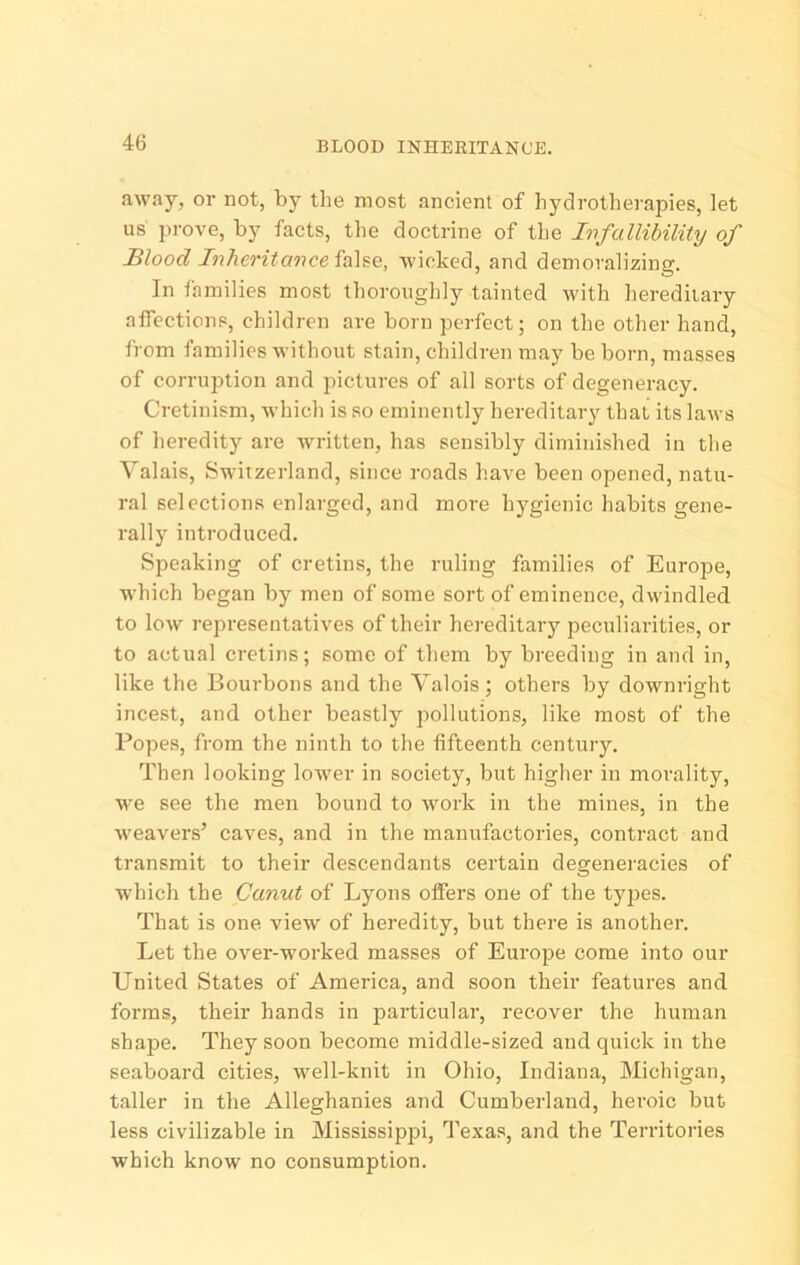 BLOOD INHERITANCE. away, or not, by the most ancient of hydrotherapies, let us prove, by facts, the doctrine of the Infallibility of Blood Inherit an wicked, and demoralizing. In families most thoroughly tainted with hereditary affections, children are born perfect; on the other hand, from families without stain, children may be born, masses of corruption and pictures of all sorts of degeneracy. Cretinism, which is so eminently hereditary that its laws of heredity are wu-itten, has sensibly diminished in the Valais, Switzerland, since roads have been opened, natu- ral selections enlarged, and more hygienic habits gene- rally introduced. Speaking of cretins, the ruling families of Europe, which began by men of some sort of eminence, dwindled to low representatives of their hei-editary peculiarities, or to actual cretins; some of them by breeding in and in, like the Bourbons and the Valois ; others by downright incest, and other beastly pollutions, like most of the Popes, from the ninth to the fifteenth century. Then looking lower in society, but higher in morality, we see the men bound to work in the mines, in the weavers’ caves, and in the manufactories, contract and transmit to their descendants certain degeneracies of which the Canut of Lyons offers one of the types. That is one view of heredity, but there is another. Let the over-worked masses of Europe come into our United States of America, and soon their features and forms, their hands in particular, recover the human shape. They soon become middle-sized and quick in the seaboard cities, well-knit in Ohio, Indiana, Michigan, taller in the Alleghanies and Cumberland, heroic but less civilizable in Mississippi, Texas, and the Territories which know no consumption.