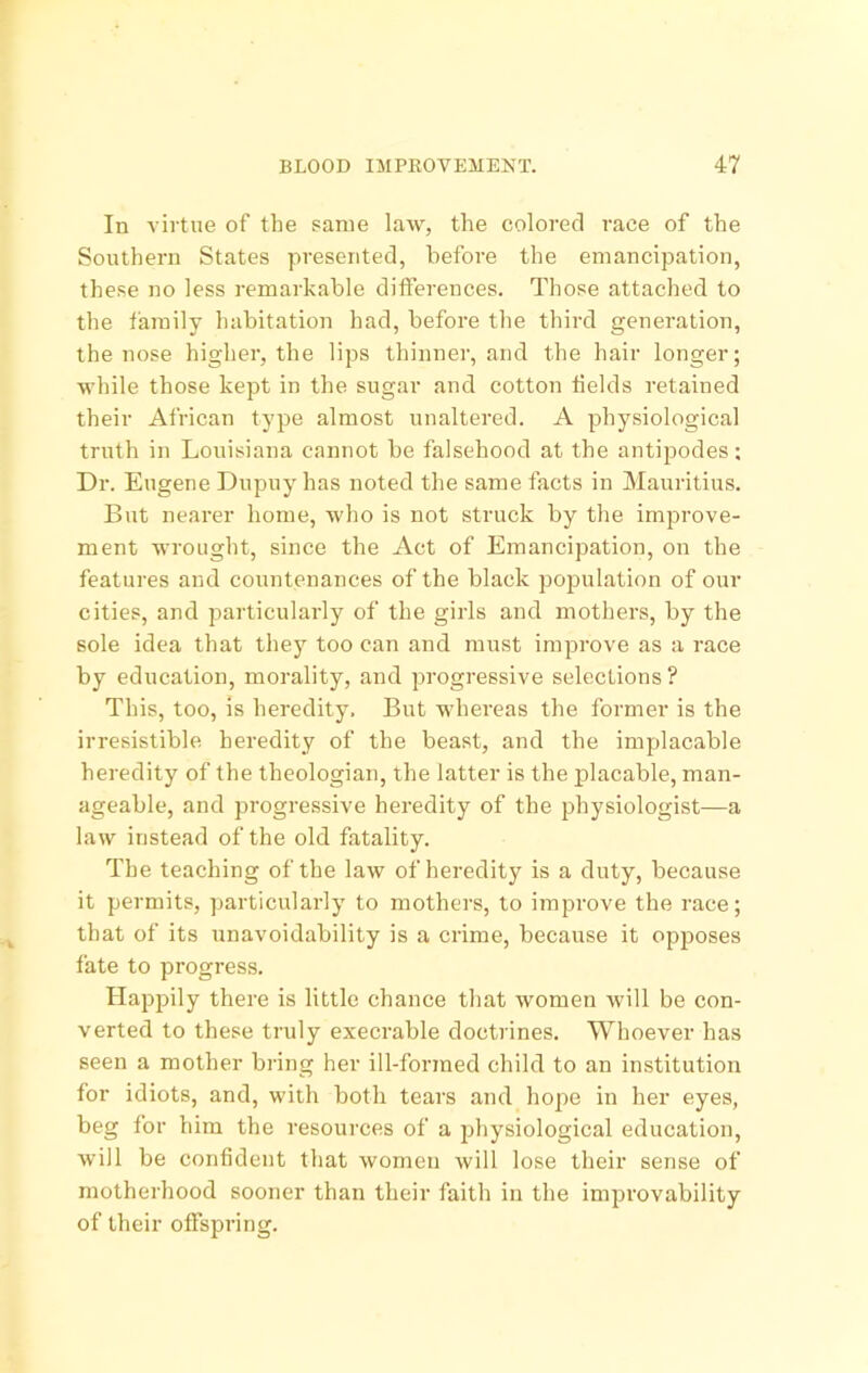 In virtue of the same law, the colored race of the Southern States presented, before the emancipation, these no less remarkable differences. Those attached to the family habitation had, before the third generation, the nose higher, the lips thinner, and the hair longer; while those kept in the sugar and cotton tields retained their African type almost unaltered. A physiological truth in Louisiana cannot be falsehood at the antijjodes; Dr. Eugene Dupuy has noted the same facts in Mauritius. But nearer home, who is not struck by the improve- ment wrought, since the Act of Emancipation, on the features and countenances of the black pojjulation of our cities, and particularly of the girls and mothers, by the sole idea that they too can and must improve as a race by education, morality, and progressive selections ? This, too, is heredity. But whereas the former is the irresistible heredity of the beast, and the implacable heredity of the theologian, the latter is the placable, man- ageable, and progressive heredity of the physiologist—a law instead of the old fatality. The teaching of the law of heredity is a duty, because it permits, particularly to mothers, to improve the race; that of its unavoidability is a crime, because it opjjoses fate to progress. Happily there is little chance that women will be con- verted to these truly execrable doctrines. Whoever has seen a mother bring her ill-formed child to an institution for idiots, and, with both tears and hope in her eyes, beg for him the resources of a physiological education, Avill be confident that women will lose their sense of motherhood sooner than their faith in the improvability of their offspring.