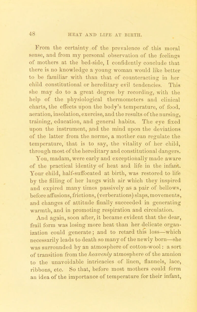 HEAT AND LIFE AT BIRTH. From the certainty of the prevalence of this moral sense, and from my personal observation of the feelings of mothers at the bed-side, I confidently conclude that there is no knowledge a young woman would like better to be familiar with than that of counteracting in her child constitutional or hereditary evil tendencies. This she may do to a great degree by recording, with the help of the physiological thermometers and clinical charts, the effects upon the body’s temperature, of food, aeration, insolation, exercise, and the results of the nursing, training, education, and general habits. The eye fixed upon the instrument, and the mind ujion the deviations of the latter from the norme, a mother can regulate the temperature, that is to say, the vitality of her child, through most of the hereditary and constitutional dangers. You, madam, were early and exceptionally made aware of the practical identity of heat and life in the infant. Your child, half-suffocated at birth, was restored to life by the filling of her lungs with air which they inspired and expired many times passively as a pair of bellows, before affusions, frictions, (verberations) slaps, movements, and changes of attitude finally succeeded in generating warmth, and in promoting respiration and circulation. And again, soon after, it became evident that the dear, frail form was losing more heat than her delicate organ- ization could generate; and to retard this loss—which necessarily leads to death so many of the newly born—she was surrounded by an atmosphere of cotton-wool: a sort of transition from the heavenly atmosphere of the amnion to the unavoidable intricacies of linen, flannels, lace, ribbons, etc. So that, before most mothers could form an idea of the importance of temperature for their infant.