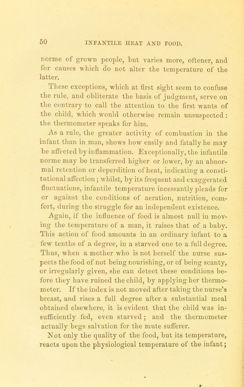 I2TFANTILE HEAT AND FOOD, iiorme of grown jaeople, but varies more, oftener, and tor causes which do not alter the temperature of the latter. These exceptions, which at first sight seem to confuse the rule, and obliterate the basis of judgment, serve on the contrary to call the attention to the first wants of the child, which would otherwise remain unsuspected: the thermometer speaks for him. As a rule, the greater activity of combustion in the infant than in man, shows Iiow easily and fatally he may be affected by inflammation. Exceptionally, the infantile norme may be transferred higher or lower, by an abnor- mal retention or deperdition of heat, indicating a consti- tutional affection ; whilst, by its frequent and exaggerated fluctuations, infantile temperature incessantly pleads for or against the conditions of aeration, nutrition, com- fort, during the struggle for an independent existence. Again, if the influence of food is almost null in mov- ing the temperature of a man, it raises that of a baby. This action of food amounts in an ordinary infant to a few tenths of a degree, in a starved one to a full degree. Thus, when a mother who is not herself the nurse sus- pects the food of not being nourishing, or of being scanty, or iri-egularly given, she can detect these conditions be- fore they have ruined the child, by applying her thermo- meter. If the index is not moved after taking the nurse’s breast, and rises a full degree after a substantial meal obtained elsewhere, it is evident that the child was in- sufllciently fed, even starved; and the thermometer actually begs salvation for the mute sufferer. Not only the quality of the food, but its temperature, reacts upon the physiological temperature of the infant;