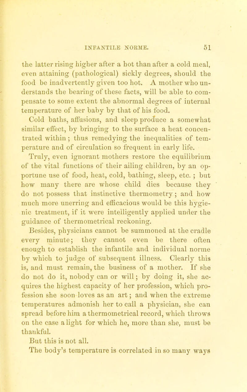 the latter rising higher after a hot than after a cold meal, even attaining (pathological) sickly degrees, should the food be inadvertently given too hot. A mother who un- derslands the bearing of these facts, will be able to com- pensate to some extent the abnormal degrees of internal temperature of her baby by that of his food. Cold baths, affusions, and sleep produce a somewhat similar eflfect, by bringing to the surface a heat concen- trated within; thus remedying the inequalities of tem- perature and of circulation so frequent in early life. Truly, even ignorant mothers restore the equilibrium of the vital functions of their ailing children, by an ojd- portune use of food, heat, cold, bathing, sleep, etc. ; but how many there are whose child dies because they do not possess that instinctive thermometry; and how much more unerring and efficacious would be this hygie- nic treatment, if it were intelligently applied under the guidance of thermometrical reckoning. Besides, physicians cannot be summoned at the cradle every minute; they cannot even be there often enough to establish the infantile and individual norme by which to judge of subsequent illness. Clearly this is, and must remain, the business of a mother. If she do not do it, nobody can or will; by doing it, she ac- quires the highest capacity of her profession, which pro- fession she soon loves as an art; and when the extreme temperatures admonish her to call a physician, she can spread before him a thermometrical record, which thi’ows on the case a light for which he, more than she, must be thankful. But this is not all. The body’s temperature is correlated in so many ways