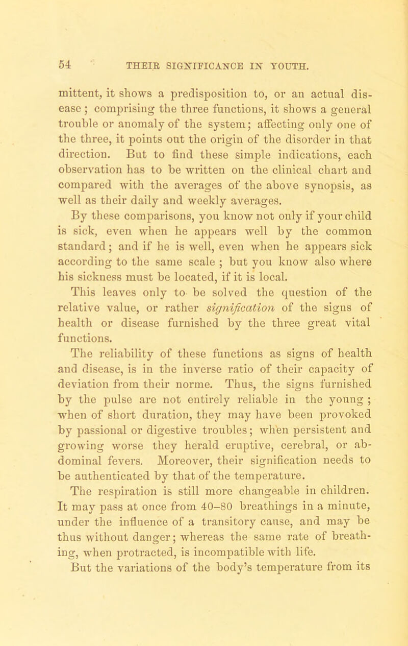 mittent, it shows a predisposition to, or an actual dis- ease ; comprising the three functions, it shows a general trouble or anomaly of the system; affecting only one of the three, it points out the origin of the disorder in that direction. But to find these simple indications, each observation has to be written on the clinical chart and compared with the averages of the above synopsis, as well as their daily and weekly averages. By these comparisons, you know not only if your child is sick, even when he appears well by the common standard; and if he is well, even when he appeal’s sick according to the same scale ; but you know also where his sickness must be located, if it is local. This leaves only to be solved the question of the relative value, or rather signification of the signs of health or disease furnished by the three great vital functions. The reliability of these functions as signs of health and disease, is in the inverse ratio of their capacity of deviation from their norme. Thus, the signs furnished by the jiulse are not entirely reliable in the young ; when of short duration, they may have been provoked by passional or digestive troubles; wh'en persistent and growing worse they herald eruptive, cerebral, or ab- dominal fevers. Moreover, their signification needs to be authenticated by that of the temperature. The respiration is still more changeable in children. It may J5ass at once from 40-80 breathings in a minute, under the infiuence of a transitory cause, and may be thus without danger; whereas the same rate of breath- ing, when protracted, is incompatible with life. But the variations of the body’s temperature from its