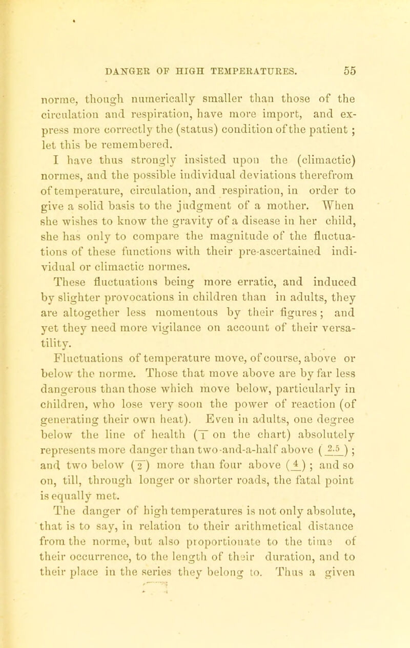 norrae, though nuraerically smaller than those of the circulation and respiration, have more import, and ex- press more correctly the (status) condition of the patient ; let this be remembered. I have thus strongly insisted upon the (climactic) normes, and the possible individual deviations therefrom of temperature, circulation, and respiration, in order to give a solid basis to the judgment of a mother. When she wishes to know the gravity of a disease in her child, she has only to compare the magnitude of the fluctua- tions of these functions with their pre-ascertained indi- vidual or climactic normes. These fluctuations being more erratic, and induced by slighter provocations in children than in adults, they are altogether less momentous by their flgures ; and yet they need more vigilance on account of their versa- tility. Fluctuations of temperature move, of course, above or below the norme. Those tliat move above are by far less dangerous than those which move below, particularly in children, who lose very soon the power of reaction (of generating their own lieat). Even in adults, one degree below the line of health (T on the chart) absolutely represents more danger than two-and-a-half above ; and two below (T) more than four above (J_) ; and so on, till, through longer or shorter roads, the fatal point is equally met. The danger of high temperatures is not only absolute, that is to say, in relation to their arithmetical distance from the norme, but also ptoportionate to the time of their occurrence, to the length of their duration, and to their place in the series they belong to. Thus a given