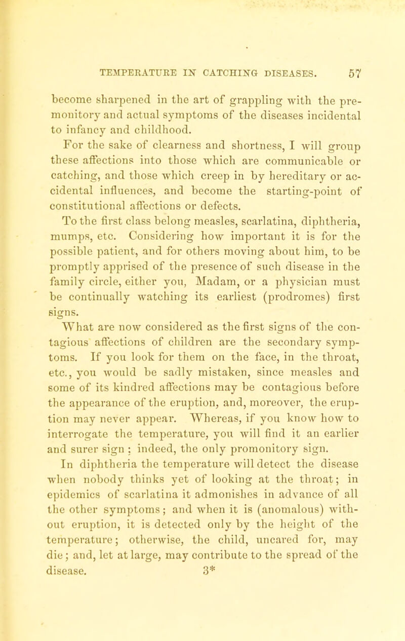 become sharpened in the art of grapj^ling with the pre- monitory and actual symptoms of the diseases incidental to infancy and childhood. For the sake of clearness and shortness, I will group these affections into those which are communicable or catching, and those which creep in by hereditary or ac- cidental influences, and become the starting-jwint of constitutional affections or defects. To the first class belong measles, scarlatina, diphtheria, mumps, etc. Considering how important it is for the possible patient, and for others moving about him, to be promptly apprised of the presence of such disease in the family circle, either you, Madam, or a jDhysician must be continually watching its earliest (prodromes) first signs. What are now considered as the first signs of the con- tagious afiections of children are the secondary symp- toms. If you look for them on the face, in the throat, etc., yoxi would be sadly mistaken, since measles and some of its kindred afiections may be contagious before the appearance of the eruption, and, moreover, the erup- tion may never appear. Whereas, if you know how to interrogate the temperature, you will find it an earlier and surer sign : indeed, the only promonitory sign. In diphtheria the temperature will detect the disease when nobody thinks yet of looking at the throat; in epidemics of scarlatina it admonishes in advance of all the other symptoms; and when it is (anomalous) with- out eruption, it is detected only by the height of the temperature; otherwise, the child, uncared for, may die; and, let at large, may contribute to the spread of the disease. 3*
