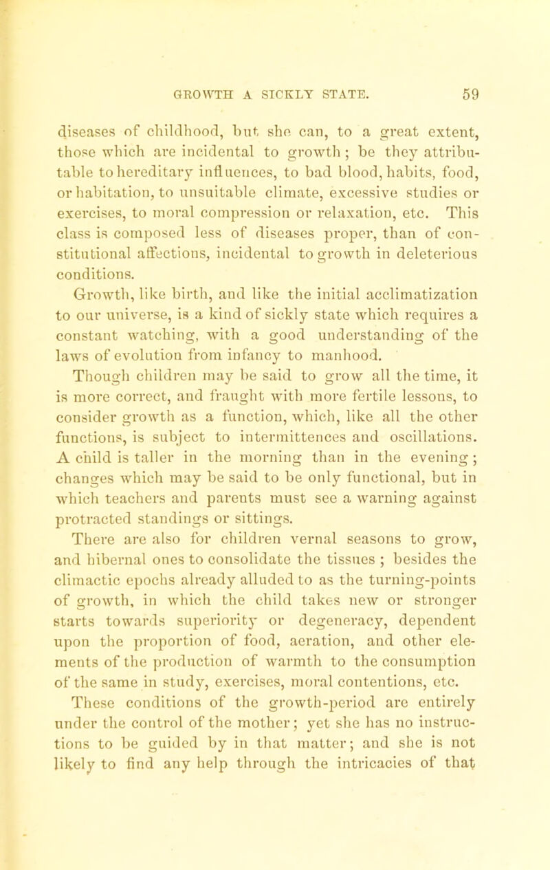 diseases of childhood, hut she can, to a great extent, those which are incidental to gi'owth ; be they attribu- table to hereditary influences, to bad blood, habits, food, or habitation, to unsuitable climate, excessive studies or exercises, to moral compression or relaxation, etc. This class is composed less of diseases proper, than of con- stitutional affections, incidental to growth in deleterious conditions. Growth, like birth, and like the initial acclimatization to our universe, is a kind of sickly state which requires a constant watching, with a good understanding of the laws of evolution from infancy to manhood. Though children may be said to grow all the time, it is more correct, and fraught with more fertile lessons, to consider growth as a function, which, like all the other functions, is subject to intermittences and oscillations. A child is taller in the morning than in the evening; changes which may be said to be only functional, but in which teachers and parents must see a warning against protracted standings or sittings. There are also for children vernal seasons to grow, and hibernal ones to consolidate the tissues ; besides the climactic epochs already alluded to as the turning-points of growth, in which the child takes new or stronger starts towards superiority or degeneracy, dependent upon the proportion of food, aeration, and other ele- ments of the production of warmth to the consumption of the same in study, exercises, moral contentions, etc. These conditions of the growth-period are entirely under the control of the mother; yet she has no instruc- tions to be guided by in that matter; and she is not likely to find any help through the intricacies of that