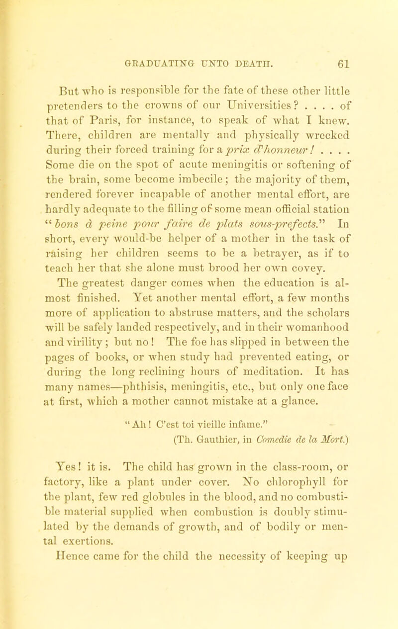 But who is responsible for the fate of these other little pretenders to the crowns of our Universities ? .... of that of Paris, for instance, to speak of what I knew. There, children are mentally and physically wrecked during their fm’ced training for a . . . . Some die on the spot of acute meningitis or softening of the brain, some become imbecile; the majority of them, rendered forever incapable of another mental effort, are hardly adequate to the filling of some mean official station “ hons cl peine pour faire de pd<^ds soics-prefects. In short, every woidd-be helper of a mother in the task of raising her children seems to be a betrayer, as if to teach her that she alone must brood her OAvn covey. The greatest danger comes when the education is al- most finished. Yet another mental effort, a few months more of application to abstruse matters, and the scholars will be safely landed respectively, and in their womanhood and virility; but no ! The foe has slipped in between the pages of books, or when study had prevented eating, or during the long reclining hours of meditation. It has many names—phthisis, meningitis, etc., but only one face at first, which a mother cannot mistake at a glance. “ Ah! C’est toi vieille infame.” (Th. Gauthier, in Comcdie de la Mort.) Yes! it is. The child has grown in the class-room, or factory, like a plant under cover. No chlorophyll for the plant, few red globules in the blood, and no combusti- ble material supplied when combustion is doubly stimu- lated by the demands of growth, and of bodily or men- tal exertions. Hence came for the child the necessity of keeping up