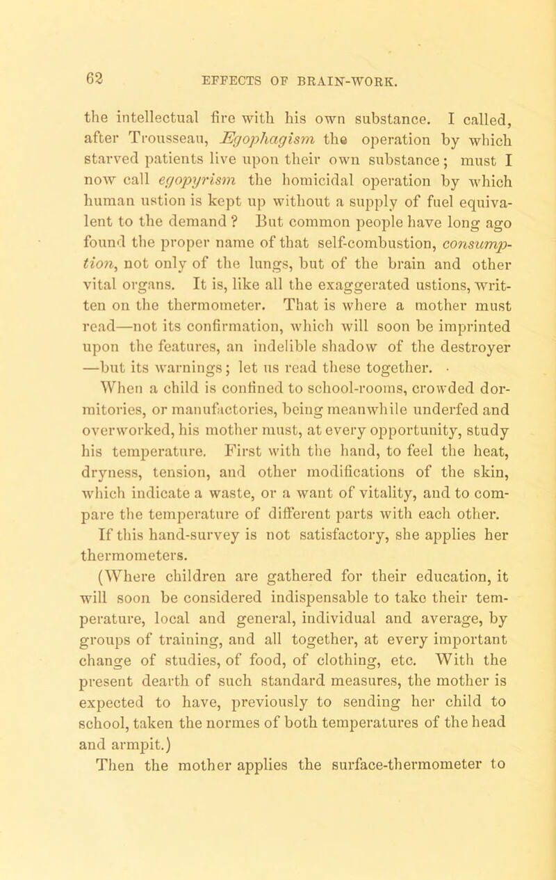 the intellectual fire with his own substance. I called, after Trousseau, Erjophagism the operation by which staiwed patients live upon their own substance; must I now call ego])yrism the homicidal operation by which human ustion is kept up without a supply of fuel equiva- lent to the demand ? But common people have long ago found the proper name of that self-combustion, consump- tion, not only of the lungs, but of the brain and other vital organs. It is, like all the exaggerated ustions, writ- ten on the thermometer. That is where a mother must read—not its confirmation, which will soon be imprinted upon the features, an indelible shadow of the destroyer —but its warnings; let us read these together. ■ When a child is confined to school-rooms, crowded dor- mitories, or manufactories, being meanwhile underfed and overworked, his mother must, at every opportunity, study his temperature. First with tlie hand, to feel the heat, dryness, tension, and other modifications of the skin, whicli indicate a waste, or a want of vitality, and to com- pare the temperature of different parts with each other. If this hand-survey is not satisfactory, she applies her thermometers. (Where children are gathered for their education, it will soon be considered indispensable to take their tem- perature, local and general, individual and average, by groups of ti’aining, and all together, at every important change of studies, of food, of clothing, etc. With the present dearth of such standard measures, the mother is expected to have, previously to sending her child to school, taken the normes of both temperatures of the head and armjiit.) Then the mother applies the surface-thermometer to