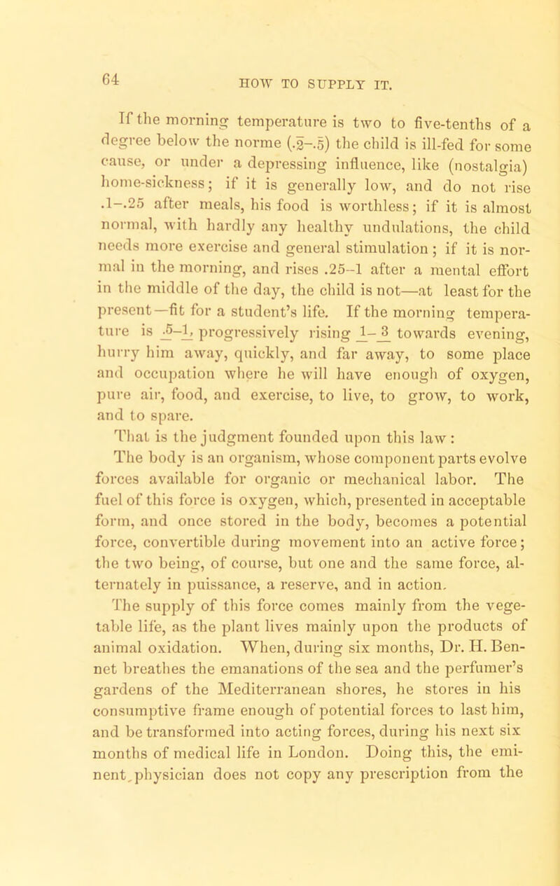 HOW TO SUPPLY IT. If the morning temperature is two to five-tenths of a degree below the norme (.2-.s) the child is ill-fed for some cause, or undei- a depressing influence, like (nostalgia) home-sickness; if it is generally low, and do not rise .1-.25 after meals, his food is worthless; if it is almost normal, with hardly any healthy undulations, the child needs more exercise and general stimulation; if it is nor- m.al in the morning, and rises .25-1 after a mental efibrt in the middle of the day, the child is not—at least for the present—-fit for a student’s life. If the morning tempera- ture is progressively rising towards evening, hurry him away, quickly, and far away, to some jflace and occupation where he will have enough of oxygen, pure air, food, and exercise, to live, to grow, to work, and to spare. That is the judgment founded upon this law: The body is an organism, whose component parts evolve forces available for organic or mechanical labor. The fuel of this force is oxygen, which, presented in acceptable form, and once stored in the body, becomes a potential force, convertible during movement into an active force; the two being, of course, but one and the same force, al- ternately in puissance, a I’eserve, and in action. The supply of this force comes mainly from the vege- table life, as the plant lives mainly upon the products of animal oxidation. When, during six months. Dr. H. Ben- net breathes the emanations of the sea and the perfumer’s gardens of the Mediterranean shores, he stores in his consumptive frame enough of]3otential forces to last him, and be transformed into acting forces, during his next six months of medical life in London. Doing this, the emi- nent,physician does not copy any prescription from the