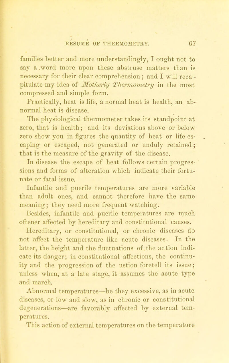 families better and more understanclingly, I ought not to say a .word more upon these abstruse matters than is necessarj'- for their clear comprehension; and I will reca - pitulate my idea of Motherly Thermometry in the most compressed and simple form. Practically, heat is life, a normal heat is health, an ab- normal heat is disease. The physiological thermometer takes its standpoint at zero, that is health; and its deviations above or below zero show you in figures the quantity of heat or life es- caping or escaped, not generated or unduly retained; that is the measure of the gravity of the disease. In disease the escape of heat follows certain jJi’ogres- sions and forms of alteration which indicate their fortu- nate or fatal issue. Infantile and puerile temperatures are more variable than adult ones, and cannot therefore have the same meaning; they need more frequent watching. besides, infantile and jjuerile temperatures are much oftener affected by hereditary and constitutional causes. Hereditary, or constitutional, or chronic diseases do not affect the temperature like acute diseases. In the latter, the height and the fluctuations of.the action indi- cate its danger; in constitutional affections, the continu- ity and the progression of the ustion foretell its issue; unless when, at a late stage, it assumes the acute type and march. Abnormal temperatures—be they excessive, as in acute diseases, or low and slow, as in chronic or constitutional degenerations—are favorably affected by external tem- peratm-es. This action of external temperatures on the temperature