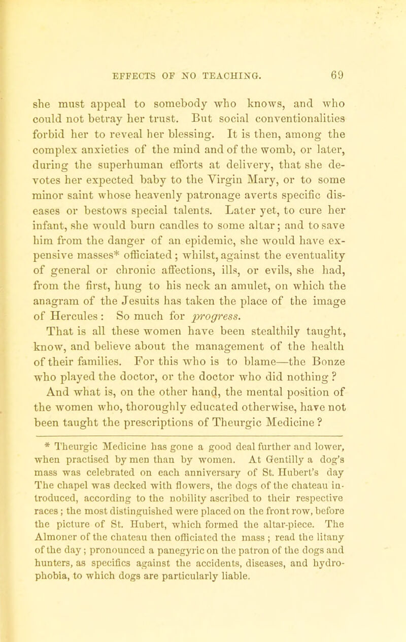 she must appeal to somebody who knows, and who could not betray her trust. But social conventionalities forbid lier to reveal her blessing. It is then, among the complex anxieties of the mind and of the womb, or later, during the superhuman efforts at delivery, that she de- votes her expected baby to the Virgin Mary, or to some minor saint whose heavenly jiatronage averts specific dis- eases or bestows special talents. Later yet, to cure her infant, she would burn candles to some altar; and to save him from the danger of an epidemic, she would have ex- pensive masses* officiated; whilst, against the eventuality of general or chronic affections, ills, or evils, she had, from the first, hung to his neck an amulet, on which the anagram of the Jesuits has taken the place of the image of Hercules : So much for progress. That is all these women have been stealthily taught, know, and believe about the management of the health of their families. For this who is to blame—the Bonze who played the doctor, or the doctor who did nothing ? And what is, on the other hand, the mental position of the women who, thoroughly educated otherwise, have not been taught the prescriptions of Theurgic Medicine ? * Theurgic Mediciue has gone a good deal further and lower, when practised by men than by women. At Gentilly a dog’s mass was celebrated on each anniversary of St. Hubert’s day The chapel was decked with flowers, the dogs of the chateau iu- troduced, according to the nobility ascribed to their respective races; the most distinguished were placed on the front row, before the picture of St. Hubert, which formed the altar-piece. The Almoner of the chateau then officiated the mass ; read the litany of the day; pronounced a panegyric on the patron of the dogs and hunters, as specifics against the accidents, diseases, and hydro- phobia, to which dogs are particularly liable.