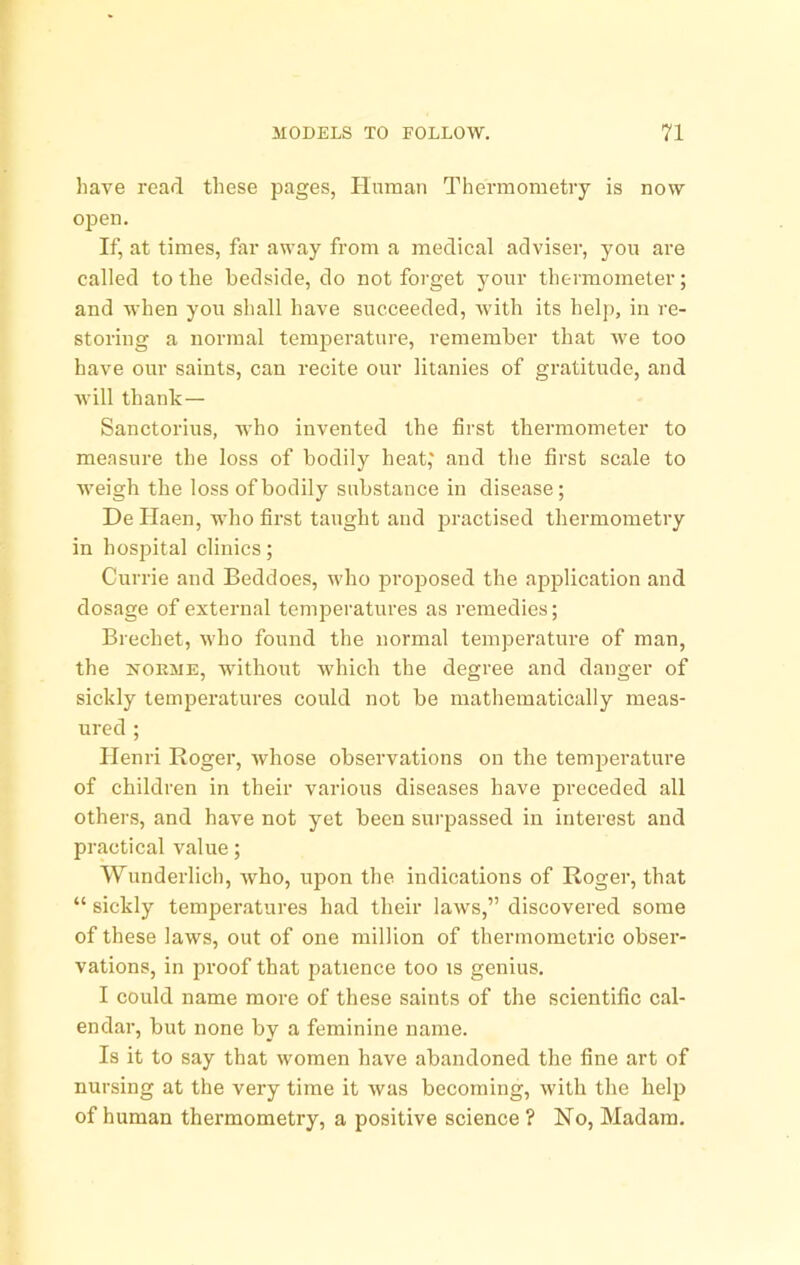 have read these pages, Unman Thermometry is now open. If, at times, far away from a medical adviser, yon are called to the bedside, do not forget yonr thermometer; and when yon shall have succeeded, with its hel{), in re- storing a normal temperature, remember that we too have onr saints, can recite onr litanies of gratitnde, and will thank— Sanctorins, who invented the first thermometer to measure the loss of bodily heat,' and the first scale to Aveigh the loss of bodily substance in disease; De Haen, who first tanght and practised thermometry in hospital clinics; Currie and Beddoes, who projjosed the application and dosage of external temperatnres as remedies; Brechet, who found the normal temperature of man, the NORME, without which the degree and danger of sickly temperatures could not be mathematically meas- ured ; Henri Roger, Avhose observations on the temjjeratnre of children in their various diseases have preceded all others, and have not yet been surpassed in interest and practical value; Wunderlich, Avho, upon the indications of Roger, that “ sickly temperatures had their laws,” discovered some of these laws, out of one million of thermometric obser- vations, in proof that patience too is genius. I could name more of these saints of the scientific cal- endar, but none by a feminine name. Is it to say that women have abandoned the fine art of nursing at the very time it Avas becoming, Avith the help of human thermometry, a positive science ? No, Madam,