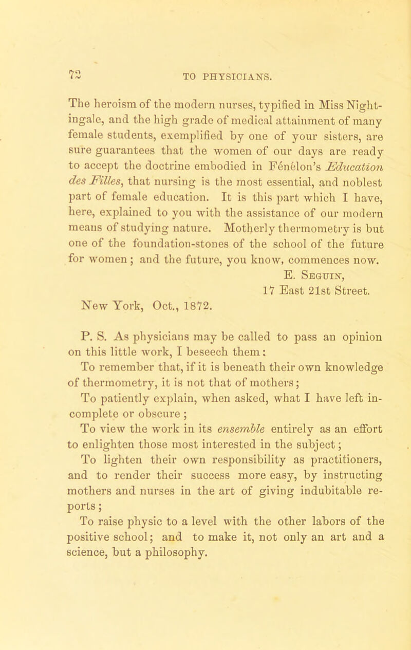 The heroism of the modern nnrses, typified in Miss Night- ingale, and the high grade of medical attainment of many female students, exemplified by one of your sisters, are sure guarantees that the Avomen of our days are ready to accept the doctrine embodied in Fenelon’s Education des Filles, that nursing is the most essential, and noblest part of female education. It is this part which I have, here, explained to you Avith the assistance of our modern means of studying nature. Motherly thermometry is but one of the foundation-stones of the school of the future for Avomen; and the future, you know, commences noAV. E. Seguin, IV East 21st Street. New York, Oct., 18V2. P. S. As physicians may be called to pass an opinion on this little Avork, I beseech them: To remember that, if it is beneath their own knoAvledge of thermometry, it is not that of mothers; To patiently explain, when asked, what I have left in- complete or obscure; To vieAV the work in its ensemble entirely as an effort to enlighten those most interested in the subject; To lighten their OAvn responsibility as practitioners, and to render their success more easy, by instructing mothers and nurses in the art of giving indubitable re- ports ; To raise physic to a level with the other labors of the positive school; and to make it, not only an art and a science, but a philosophy.