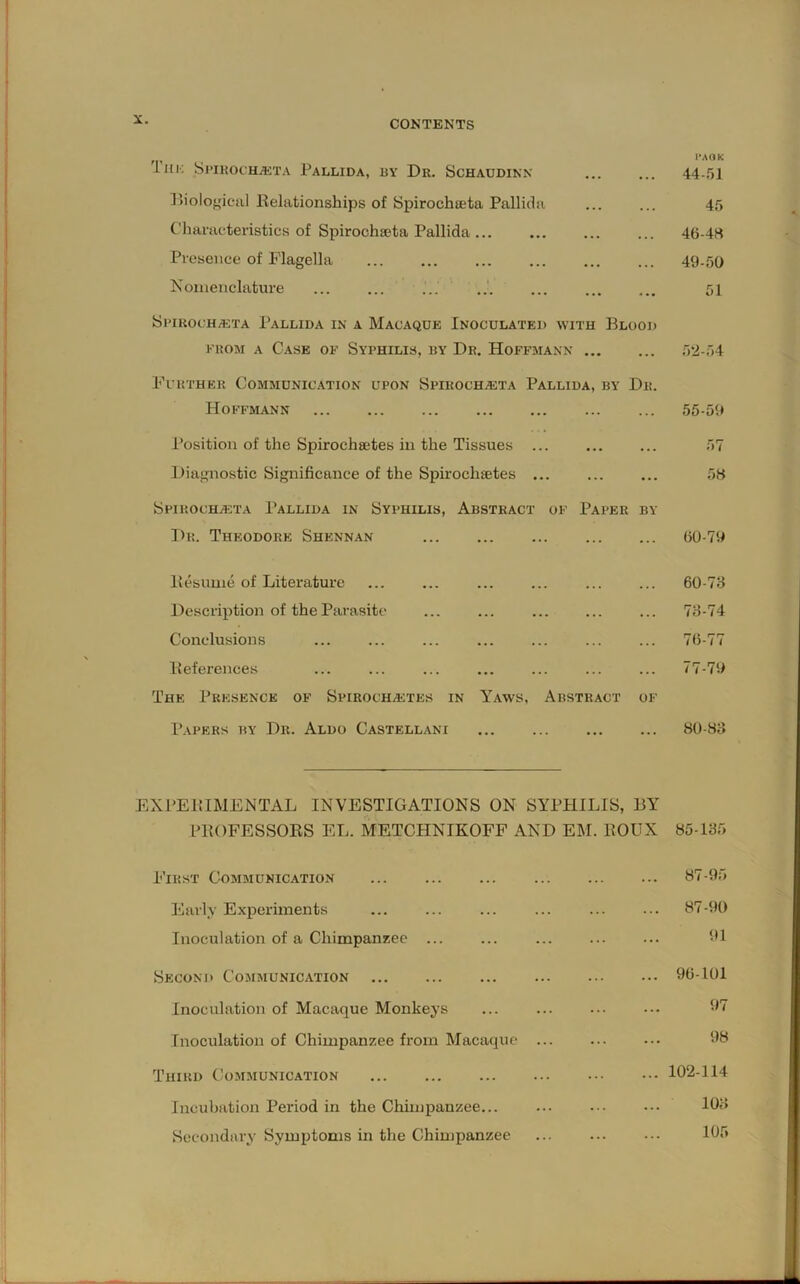 'lllK SjTKOCHiETA PaLLIDA, BY Dr. ScHAUDINN ... ... 44-,')] P>iolof,4cul Kelationships of Spirochseta Pallidii ... ... 45 Characteristics of Spirochseta Pallida ... ... 46-4« Presence of Flagella 49-50 Nomenclature ... ... ... 51 SpirocH/eta Pallida in a Macaque Inoculated with Blood KKOM A C.ASE OF SyPHILIS, BY Dr. HoFFMAXN 5‘2-54 Further Communic.ation upon Spiroch^ta Pallida, by Dr. Hoffmann 55-59 Position of the Spirochsetes in the Tissues 57 Diagnostic Significance of the Spirochetes ... 5B Spirochasta Pallida in Syphilis, Abstract of Paper by T)r. Theodore Shennan 60-79 11 csuuie of Literature ... ... ... ... ... ... 60-73 Description of the Parasite ... ... ... ... ... 73-74 Conclusions ..- ... ... ... 76-77 Deferences ... ... ... ... ... 77-79 The Presence of SpiROCHAiTES in Yaws, Abstract of Papers by Dr. Aldo Castellani 80-S3 EXPEltIMENTAL INVESTIGATIONS ON SYPHILIS, BY PBOFESSORS EL. METCHNIKOFF AND EM. ROUX 85-135 First Communication Early Experiments Inoculation of a Chimpanzee ... Second Cojimunication Inoculation of Macaque Monkeys Inoculation of Chimpanzee from Macaque Third Communication Incubation Period in the Chimpanzee... Secondary Symptoms in the Chimpanzee ... 87-95 ... 87-90 91 ... 96-101 97 98 ... 102-114 ... 103 105