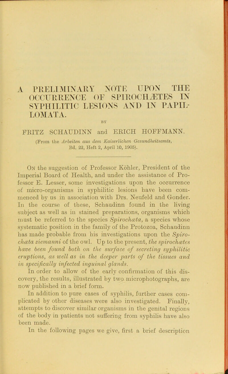 A PUELIMIXARY NOTE UPON THE 0CCURREN(;E of SPlROCHiiETES IN SYPHIITTIC LESIONS AND IN PAPII/ LOMATA. FEITZ SCHAUDINN and EEICH HOFFMANN. (From the Arheiten aus dem Kaiserliclien Gesundheitsamts, Bd. 22, Heft 2, April 10, 1905). On the suggestion of Professor Kohler, President of the Imperial Board of Health, and under the assistance of Pro- fessor E. Lesser, some investigations upon the occurrence of micro-organisms in syphilitic lesions have been com- menced by us in association with Drs. Neufeld and Gonder. In the course of these, Schaudinn found in the living subject as well as in stained preparations, organisms which must be referred to the species Spirochata, a species whose systematic position in the family of the Protozoa, Schaudinn has made probable from his investigations upon the Spiro- ch(Bta ziemanni of the owl. Up to the present, the spirochetes have been found both on the surface of secreting sijphilitic eruptions, as well as in the deeper parts of the tissues and in specifically infected inguinal glands. In order to allow of the early confirmation of this dis- covery, the results, illustrated by two microphotographs, are now published in a brief form. In addition to pure cases of syphilis, further cases com- plicated by other diseases were also investigated. Finally, attempts to discover similar organisms in the genital regions of the body in patients not suffering from syphilis have also been made. In the following pages we give, first a brief description