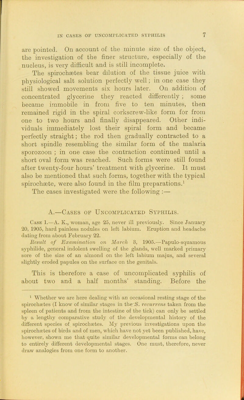 are pointed. On account of the minute size of the object, the investigation of the finer structure, especially of the nucleus, is very difficult and is still incomplete. The spirochaetes bear dilution of the tissue juice with physiological salt solution perfectly well; in one case they still showed movements six hours later. On addition of concentrated glycerine they reacted differently ; some became immobile in from five to ten minutes, then remained rigid in the spiral corkscrew-like form for from one to two hours and finally disappeared. Other indi- viduals immediately lost their spiral form and became perfectly straight; the rod then gradually contracted to a short spindle resembling the similar form of the malaria sporozoon ; in one case the contraction continued until a short oval form was reached. Such forms were still found after twenty-four hours’ treatment with glycerine. It must also be mentioned that such forms, together with the typical spirochiete, were also found in the film preparations.^ The cases investigated were the following :— A.—Cases of Uncomplicated Syphilis. Case 1.—A. K., woman, age 25, never ill previously. Since January 20, 1905, hard painless nodules on left labium. Eruption and headache dating from about February 22. Besult of Examination on March 3, 1905.—Papulo-squamous syphilide, general indolent swelling of the glands, well marked primary sore of the size of an almond on the left labium majus, and several slightly eroded papules on the surface on the genitals. This is therefore a case of uncomplicated syphilis of about two and a half months’ standing. Before the * Whether we are here dealing with an occasional resting stage of the spirochsetes (I know of similar stages in the S. recurrens taken from the spleen of patients and from the intestine of the tick) can only be settled by a lengthy comparative study of the developmental history of the different species of spirochsetes. My previous investigations upon the spirochsetes of birds and of men, which have not yet been published, have, however, shown me that quite similar developmental forms can belong to entirely different developmental stages. One must, therefore, never draw analogies from one form to another.