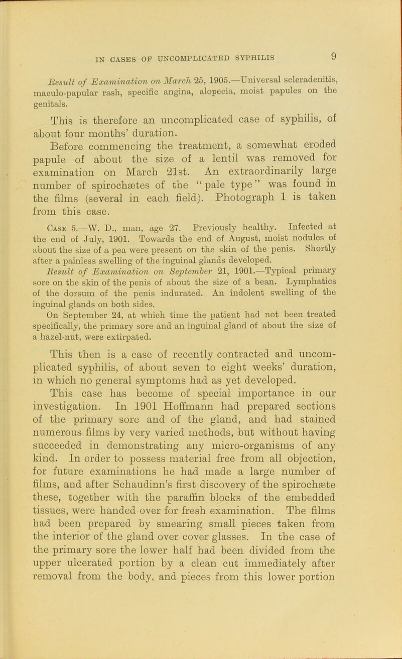 BesuU of Examination on March 25, 1905.—Universal scleradenitis, maculo-papular rash, specific angina, alopecia, moist papules on the genitals. This is therefore an uncomplicated case of syphilis, of about four months’ duration. Before commencing the treatment, a somewhat eroded papule of about the size of a lentil was removed for examination on March 21st. An extraordinarily large number of spirocbaetes of the “pale type’’ was found in the films (several in each field). Photograph 1 is taken from this case. Case 5.—W. D., man, age 27. Previously healthy. Infected at the end of July, 1901. Towards the end of August, moist nodules of about the size of a pea were present on the skin of the penis. Shortly after a painless swelling of the inguinal glands developed. BesuU of Examination on Septemher 21, 1901.—Typical primary sore on the skin of the penis of about the size of a bean. Lymphatics of the dorsum of the penis indurated. An indolent swelling of the inguinal glands on both sides. On September 24, at which time the patient had not been treated specifically, the primary sore and an inguinal gland of about the size of a hazel-nut, were extirpated. This then is a case of recently contracted and uncom- plicated syphilis, of about seven to eight weeks’ duration, in which no general symptoms had as yet developed. This case has become of special importance in our investigation. In 1901 Hoffmann had prepared sections of the primary sore and of the gland, and had stained numerous films by very varied methods, but without having succeeded in demonstrating any micro-organisms of any kind. In order to possess material free from all objection, for future examinations he had made a large number of films, and after Schaudinn’s first discovery of the spirochaete these, together with the paraffin blocks of the embedded tissues, were handed over for fre.sh examination. The films had been prepared by smearing small pieces taken from the interior of the gland over cover glasses. In the case of the primary sore the lower half had been divided from the upper ulcerated portion by a clean cut immediately after removal from the body, and pieces from this lower portion