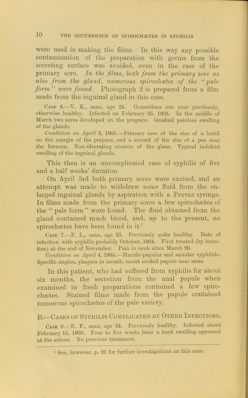 were used in making the films. In this way any possible contamination of the preparation with germs from the secreting surface was avoided, even in the case of the primary sore. In the films, both from the primary sore as also from the gland, numerous spirochcetes of the pale form ” ioe?'e found. Photograph 2 is prepared from a film made from the inguinal gland in this case. Case 6.—V. K., man, age 21. Gonorrhoea one year previously, otherwise health3^ Infected on February 25, 1905. In the middle of March two sores developed on the prepuce. Gradual painless swelling of the glands. Condition on April 3, 1905.—Primary sore of the size of a lentil on the margin of the prepuce, and a second of the size of a pea near the frienum. Non-ulcerating erosion of the glans. Typical indolent swelling of the inguinal glands. This then is an uncomplicated case of syphilis of five and a half weeks’ duration. On April 3rd both primary sores were excised, and an attempt was made to withdraw some fluid from the en- larged inguinal glands by aspiration with a Pravaz syringe. In films made from the primary sores a few spirochetes of the “ pale form ” were found. The fluid obtained from the gland contained much blood, and, up to the present, no spirochetes have been found in it.^ Case 7.—P. L., man, age 23. Previously quite healthy. Date of infection with syphilis probably October, 1904. First treated (by inunc- tion) at the end of November. Pain in neck since March 20. Condition on Ajyril 4, 1905.—Maculo-papular and annular syphilide. Specific angina, plaques in mouth, moist eroded papule near anus. In this patient, who had suflfered from syphilis for about six months, the secretion from the anal papule when examined in fresh preparations contained a few spiro- chietes. Stained films made from the papule contained numerous spirochaetes of the pale variety. B.—Cases of Syphilis Complicated by Othek Infections. Case 8.—E. F., man, age 24. Previously healthy. Infected about February 15, 1905. Four to five weeks later a hard swelling appeared at the sulcus. No previous treatment. ' See, however, p. 21 for further investigations on this case.