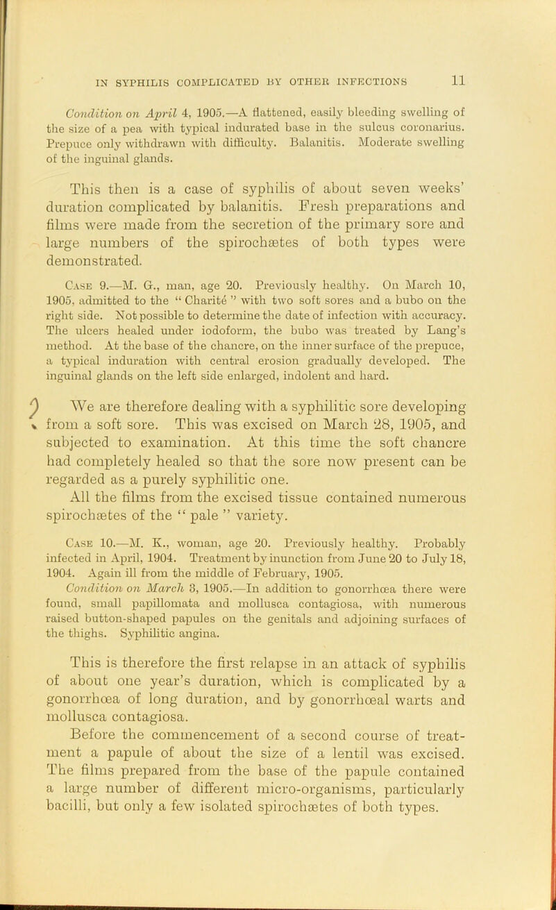 Condition on April 4, 1905.—A flattened, easily bleeding swelling of tlie size of a pea with typical indurated base in the sulcus coronarius. Prepuce only withdrawn with difficulty. Balanitis. Moderate swelling of the inguinal glands. This then is a case of syphilis of about seven weeks’ duration complicated by balanitis. Fresh preparations and films were made from the secretion of the primary sore and large numbers of the spirochsetes of both types were demonstrated. Case 9.—M. G., man, age 20. Previously healthy. On March 10, 1905, admitted to the “ Charite ” with two soft sores and a bubo on the right side. Not possible to determine the date of infection with accuracy. The ulcers healed under iodoform, the bubo was treated by Lang’s method. At the base of the chancre, on the inner surface of the prepuce, a typical induration with central erosion graduallj' developed. The inguinal glands on the left side enlarged, indolent and hard. We are therefore dealing with a syphilitic sore developing from a soft sore. This was excised on March 28, 1905, and subjected to examination. At this time the soft chancre had completely healed so that the sore now present can be regarded as a purely syphilitic one. All the films from the excised tissue contained numerous spirochaetes of the “ pale ” variety. Case 10.—M. K., woman, age 20. Previously healthy. Probably infected in April, 1904. Treatment by inunction from June 20 to July 18, 1904. Again ill from the middle of February, 1905. Condition on March 3, 1905.—In addition to gonorrhoea there were found, small papillomata and mollusca contagiosa, with numerous raised button-shaped papules on the genitals and adjoining surfaces of the thighs. Syphilitic angina. This is therefore the first relapse in an attack of syphilis of about one year’s duration, which is complicated by a gonorrhoea of long duration, and by gonorrhoeal warts and mollusca contagiosa. Before the commencement of a second course of treat- ment a papule of about the size of a lentil was excised. The films prepared from the base of the papule contained a large number of different micro-organisms, particularly bacilli, but only a few isolated spirochaetes of both types.