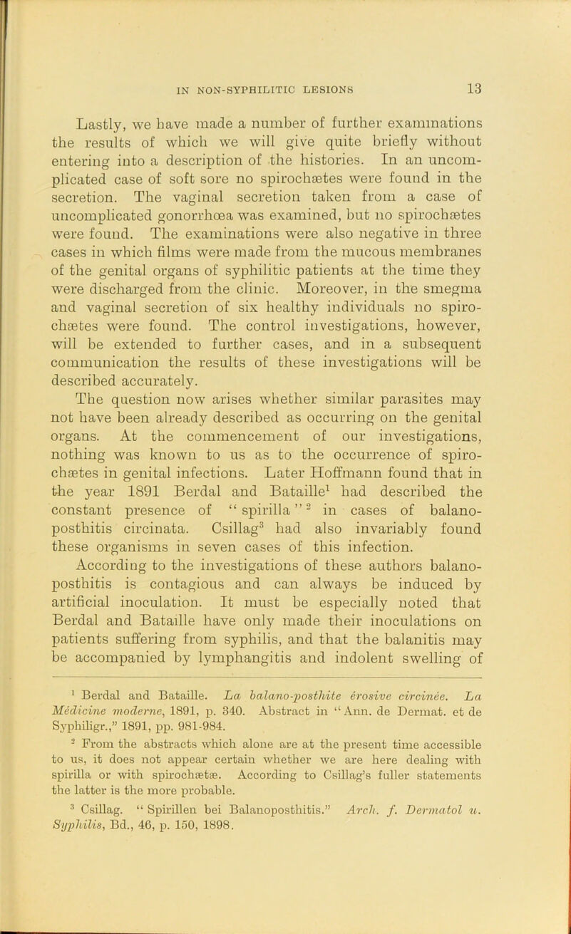 Lastly, we have made a number of further examinations the results of which we will give quite briefly without entering into a description of the histories. In an uncom- plicated case of soft sore no spirochaetes were found in the secretion. The vaginal secretion taken from a case of uncomplicated gonorrhoea was examined, but no spirochietes were found. The examinations were also negative in three cases in which films were made from the mucous membranes of the genital organs of syphilitic patients at the time they were discharged from the clinic. Moreover, in the smegma and vaginal secretion of six healthy individuals no spiro- chietes were found. The control investigations, however, will be extended to further cases, and in a subsequent communication the results of these investigations will be described accurately. The question now arises whether similar parasites may not have been already described as occurring on the genital organs. At the commencement of our investigations, nothing was known to us as to the occurrence of spiro- chsetes in genital infections. Later Hoffmann found that in the year 1891 Berdal and Bataille^ had described the constant presence of “spirilla”^ in cases of balano- posthitis circinata. Csillag® had also invariably found these organisms in seven cases of this infection. According to the investigations of these authors balano- posthitis is contagious and can always be induced by artificial inoculation. It must be especially noted that Berdal and Bataille have only made their inoculations on patients suffering from syphilis, and that the balanitis may be accompanied by lymphangitis and indolent swelling of ‘ Berdal and Bataille. La halano-2)osthite erosive cvrcinee. La Medicine moderne, 1891, p. 340. Abstract in “Ann. de Dermat. et de Syphiligr.,” 1891, pp. 981-984. - From the abstracts which alone are at the present time accessible to us, it does not appear certain whether we are here dealing with spirilla or with spirochsette. According to Csillag’s fuller statements the latter is the more probable. ^ Csillag. “ Spirillen bei Balanoposthitis.” Arch. f. Dermatol «. Sijiiliilis, Bd., 46, p. 150, 1898.