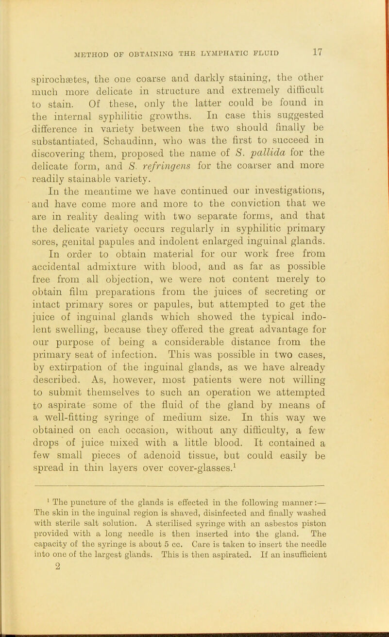 METHOD OF OBTAINING THE LYMPHATIC FLUID spirocbaetes, the one coarse and darkly staining, the other much more delicate in structure and extremely difficult to stain. Of these, only the latter could be found in the internal syphilitic growths. In case this suggested difference in variety between the tw'o should finally be substantiated, Schaudinn, who was the first to succeed in discovering them, proposed the name of S. pallida for the delicate form, and S- refringens for the coarser and more readily stainable variety. In the meantime we have continued our investigations, and have come more and more to the conviction that we are in reality dealing with two separate forms, and that the delicate variety occurs regularly in syphilitic primary sores, genital papules and indolent enlarged inguinal glands. In order to obtain material for our work free from accidental admixture with blood, and as far as possible free from all objection, we were not content merely to obtain film preparations from the juices of secreting or intact primary sores or papules, but attempted to get the juice of inguinal glands which showed the typical indo- lent swelling, because they offered the great advantage for our purpose of being a considerable distance from the primary seat of infection. This was possible in two cases, by extirpation of the inguinal glands, as we have already described. As, however, most patients were not willing to submit themselves to such an operation we attempted to aspirate some of the fluid of the gland by means of a well-fitting syringe of medium size. In this way we obtained on each occasion, without any difficulty, a few drops of juice mixed with a little blood. It contained a few small pieces of adenoid tissue, but could easily be spread in thin layers over cover-glasses.^ ‘ The puncture of the glands is effected in the following manner:— The skin in the inguinal region is shaved, disinfected and finally washed with sterile salt solution. A sterilised syringe with an asbestos piston provided with a long needle is then inserted into the gland. The capacity of the syringe is about 5 cc. Care is taken to insert the needle into one of the largest glands. This is then aspirated. If an msufiicient 2