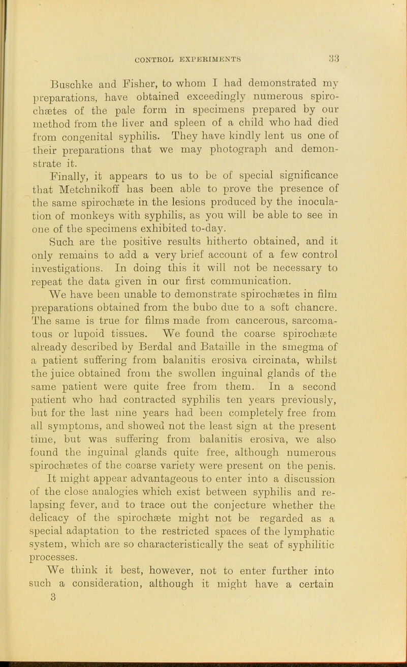 Buschke and Fisher, to whom I had demonstrated my preparations, have obtained exceedingly numerous spiro- chfetes of the pale form in specimens prepared by our method from the liver and spleen of a child who had died from congenital syphilis. They have kindly lent us one of their preparations that we may photograph and demon- strate it. Finally, it appears to us to be of special significance that Metchnikoff has been able to prove tbe presence of the same spirochaete in the lesions produced by the inocula- tion of monkeys with syphilis, as you will be able to see in one of the specimens exhibited to-daj. Such are the positive results hitherto obtained, and it only remains to add a very brief account of a few control investigations. In doing this it will not be necessary to repeat the data given in our first communication. We have been unable to demonstrate spirochsetes in film preparations obtained from the bubo due to a soft chancre. The same is true for films made from cancerous, sarcoma- tous or lupoid tissues. We found the coarse spirochrete already described by Berdal and Bataille in the smegma of a patient suffering from balanitis erosiva circinata, whilst the juice obtained from the swollen inguinal glands of the same patient were quite free from them. In a second patient who had contracted syphilis ten years previously, but for the last nine years had been completely free from all symptoms, and showed not the least sign at the present time, but was suffering from balanitis erosiva, we also found the inguinal glands quite free, although numerous spirochsetes of the coarse variety were present on the penis. It might appear advantageous to enter into a discussion of the close analogies which exist between syphilis and re- lapsing fever, and to trace out the conjecture whether the delicacy of the spirochaete might not be regarded as a special adaptation to the restricted spaces of the lymphatic system, which are so characteristically the seat of syphilitic processes. We think it best, however, not to enter further into such a consideration, although it might have a certain 3