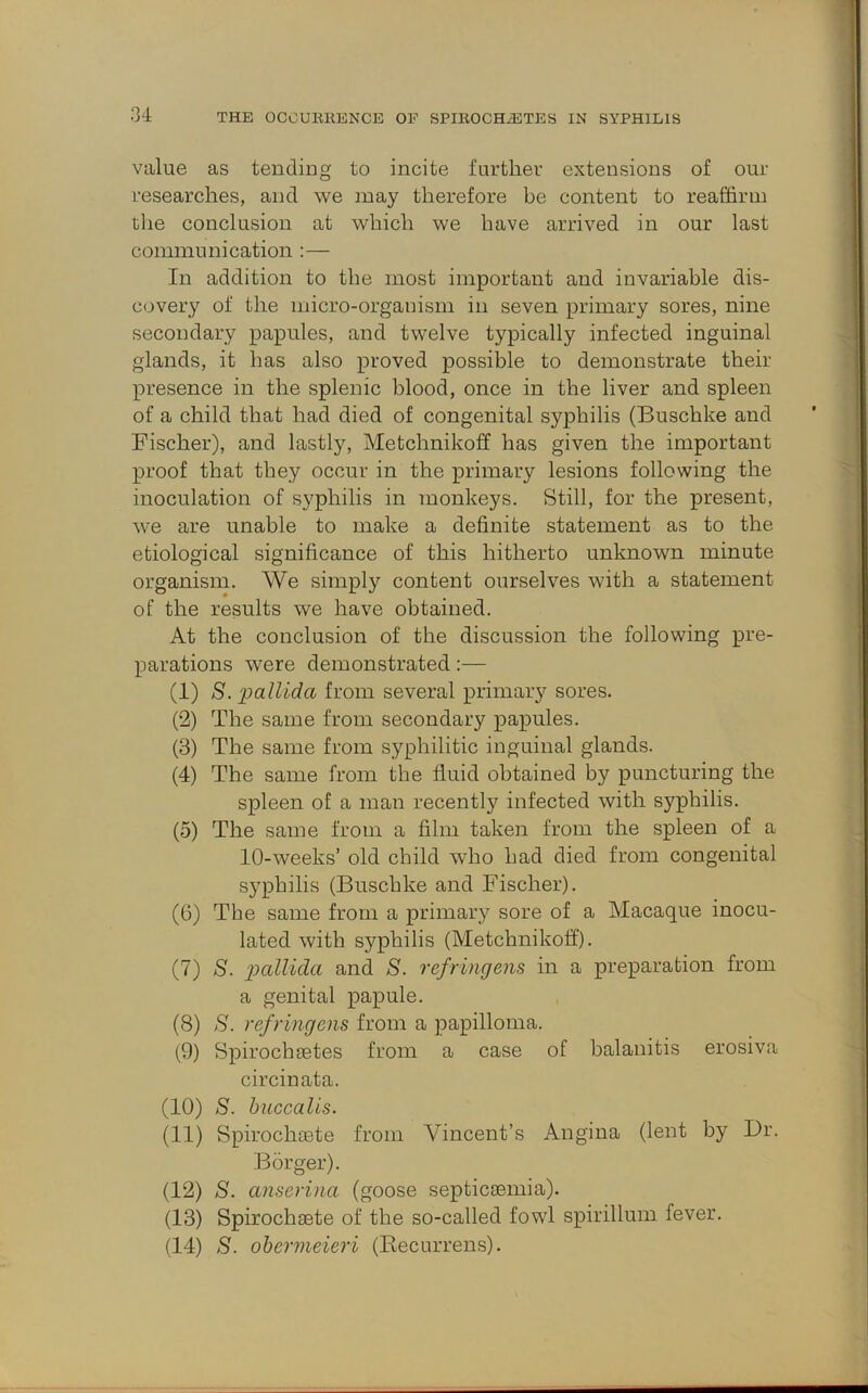 value as tending to incite further extensions of our researches, and we may therefore be content to reaffirm the conclusion at which we have arrived in our last communication :— In addition to the most important and invariable dis- covery of the micro-organism in seven primary sores, nine secondary papules, and twelve typically infected inguinal glands, it has also proved possible to demonstrate their presence in the splenic blood, once in the liver and spleen of a child that had died of congenital syphilis (Buschke and Fischer), and lastly, Metchnikoff has given the important proof that they occur in the primary lesions following the inoculation of syphilis in monkeys. Still, for the present, we are unable to make a definite statement as to the etiological significance of this hitherto unknown minute organism. We simply content ourselves with a statement of the results we have obtained. At the conclusion of the discussion the following pre- parations were demonstrated:— (1) S. 2^cilUda from several primary sores. (2) The same from secondary papules. (3) The same from syphilitic inguinal glands. (4) The same from the fluid obtained by puncturing the spleen of a man recently infected with syphilis. (5) The same from a film taken from the spleen of a 10-weeks’ old child who had died from congenital syphilis (Buschke and Fischer). (6) The same from a primary sore of a Macaque inocu- lated with syphilis (Metchnikoff). (7) S. 2^Miclci and S. refringens in a preparation from a genital papule. (8) S. refringens from a papilloma. (9) Spirochsetes from a case of balanitis erosiva circinata. (10) S. huccaUs. (11) Spirochoete from Vincent’s Angina (lent by I)r. Borger). (12) S. anserina (goose septica3inia). (13) Spirochaste of the so-called fowl spirillum fever. (14) S. ohermeieri (Kecurrens).