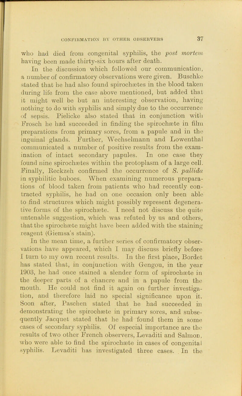 who had died froiu congenital syphilis, the post mortem having been made thirtj^-six hours after death. In the discussion which followed our communication, a number of confirmatory observations were given. Buschke stated that he had also found spirochfetes in the blood taken during life from the case above mentioned, but added that it might well be but an interesting observation, having nothing to do with syphilis and simply due to the occurrence of sepsis. Pielicke also stated that in conjunction with Brosch he had succeeded in finding the spirochaete in film preparations from primary sores, from a papule and in the inguinal glands. Further, Wechselmann and Lowenthal communicated a number of positive results from the exam- ination of intact secondary joapules. In one case they found nine spirochaetes within the protoplasm of a large cell. Finally, Eeckzeh confirmed the occurrence of 8. pallida in syphilitic buboes. When examining numerous prepara- tions of blood taken from patients who had recently con- tracted syphilis, he had on one occasion only been able to find structures which might possibly represent degenera- tive forms of the spirochaete. I need not discuss the quite untenable suggestion, which was refuted by us and others, that the spirochaete might have been added with the staining reagent (Giemsa's stain). In the mean time, a further series of confirmatory obser- vations have appeared, which I may discuss briefly before I turn to my own recent results. In the first place, Bordet has stated that, in conjunction with Gengou, in the year 1903, he had once stained a slender form of spirochaete in the deeper parts of a chancre and in a papule from the mouth. He could not find it again on further investiga- tion, and therefore laid no special significance upon it. Soon after, Paschen stated that he had succeeded in demonstrating the spirochaete in primary sores, and subse- quently Jacquet stated that he had found them in some cases of secondary syphilis. Of especial importance are the results of two other French observers, Levaditi and Salmon, who were able to find the spirochaete in cases of congenital syphilis. Levaditi has investigated three cases. In the