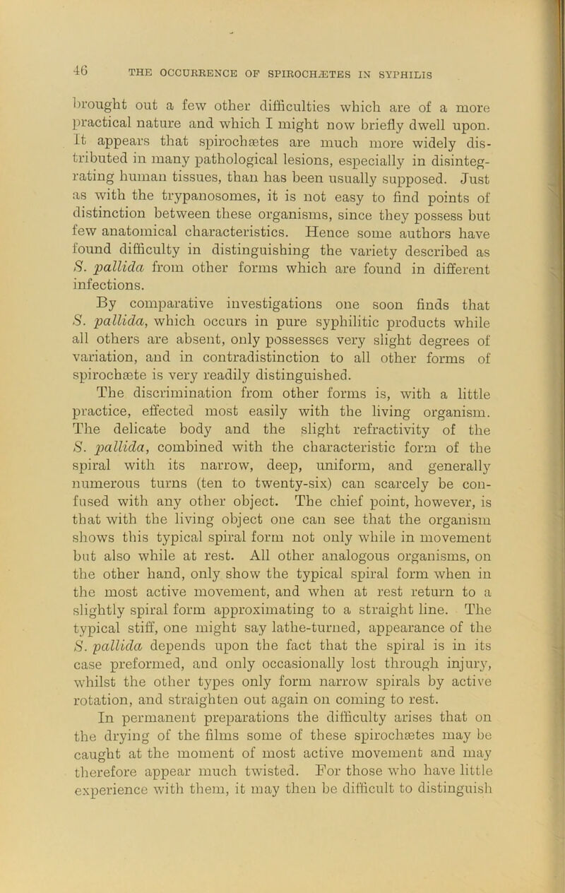 brought out a few other difficulties which are of a more practical nature and which I might now briefly dwell upon. It appears that spirochietes are much more widely dis- tributed in many pathological lesions, especially in disinteg- rating human tissues, than has been usually supposed. Just as with the trypanosomes, it is not easy to find points of distinction between these organisms, since they possess but few anatomical characteristics. Hence some authors have found difficulty in distinguishing the variety described as S. pallida from other forms which are found in different infections. By comparative investigations one soon finds that S. pallida, which occurs in pure syphilitic products while all others are absent, only possesses very slight degrees of variation, and in contradistinction to all other forms of spirochaete is very readily distinguished. The discrimination from other forms is, with a little practice, effected most easily with the living organism. The delicate body and the slight refractivity of the S. pallida, combined with the characteristic form of the spiral with its narrow, deep, uniform, and generally numerous turns (ten to twenty-six) can scarcely be con- fused with any other object. The chief point, however, is that with the living object one can see that the organism shows this typical spiral form not only while in movement but also while at rest. All other analogous organisms, on the other hand, only show the typical spiral form when in the most active movement, and when at rest return to a slightly spiral form approximating to a straight line. The typical stiff, one might say lathe-turned, appearance of the S. ’pallida depends upon the fact that the spiral is in its case preformed, and only occasionally lost through injury, whilst the other types only form narrow spirals by active rotation, and straighten out again on coming to rest. In permanent preparations the difficulty arises that on the drying of the films some of these spirochaetes may be caught at the moment of most active movement and may therefore appear much twisted. Bor those who have little experience with them, it may then be difficult to distinguish