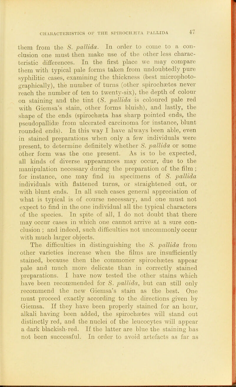 CHAltACTKRISTICS OF THE S]'IUOCH.HTA FAELIDA them from the S. I'^allidci. In order to come to a con- clusion one must then make use of the other less charac- teristic differences. In the first place we may compare them with typical pale forms taken from undoubtedly pure syphilitic cases, examining the thickness (best microphoto- graphically), the nuinher of turns (other spirocheetes never reach the number of ten to twenty-six), the depth of colour on staining and the tint (<S. 'pallida is coloured pale red with Gieinsa’s stain, other forms bluish), and lastly, the shape of the ends (spirochseta has sharp pointed ends, the pseudopallidse from ulcerated carcinoma for instance, blunt rounded ends). In this way I have always been able, even in stained preparations when only a few individuals were present, to determine definitely whether S. pallida or some other form was the one present. As is to be expected, all kinds of diverse appearances may occur, due to the manipulation necessary during the preparation of the film ; for instance, one may find in specimens of S. pallida individuals with flattened turns, or straightened out, or with blunt ends. In all such cases general appreciation of what is typical is of course necessary, and one must not expect to find in the one individual all the typical characters of the species. In spite of all, I do not doubt that there may occur cases in which one cannot arrive at a sure con- clusion ; and indeed, such difficulties not uncommonly occur with much larger objects. The difficulties in distinguishing the 8. pallida from other varieties increase when the films are insufficiently stained, because then the commoner spirochretes appear pale and much more delicate than in correctly stained preparations. I have now tested the other stains which have been recommended for 8. pallida, but can still only recommend the new Giemsa’s stain as the best. One must proceed exactly according to the directions given by Giemsa. If they have been properly stained for an hour, alkali having been added, the spirochaetes will stand out distinctly red, and the nuclei of the leucocytes will appear a dark blackish-red. If the latter are blue the staining has not been successful. In order to avoid artefacts as far as