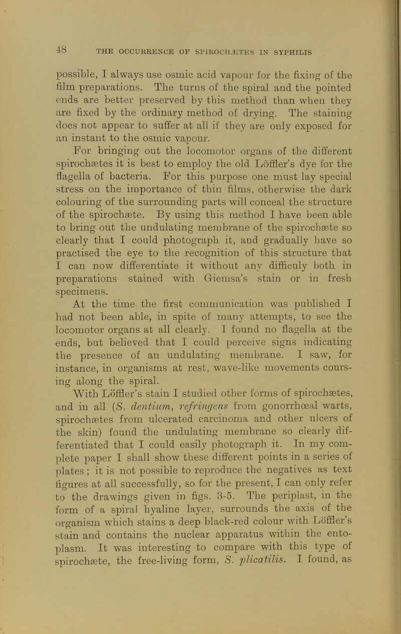 possible, I always use osmic acid vapour for the fixing of the film preparations. The turns of the spiral and the pointed ends are better preserved by this method than when they are fixed by the ordinary method of drying. The staining does not appear to suffer at all if they are only exposed for an instant to the osmic vapour. For bringing out the locomotor organs of the different spirochsetes it is best to employ the old Loffier’s dye for the flagella of bacteria. For this purpose one must lay special stress on the importance of thin films, otherwise the dark colouring of the surrounding parts will conceal the structure of the spirochaste. By using this method I have been able to bring out the undulating membrane of the spirochaete so clearly that I could photograph it, and gradually have so practised the eye to the recognition of this structure that I can now differentiate it without any difficuly both in preparations stained with Giemsa’s stain or in fresh specimens. At the time the first communication was published I had not been able, in spite of many attempts, to see the locomotor organs at all clearly. I found no flagella at the ends, but believed that I could perceive signs indicating the presence of an undulating membrane. I saw, for instance, in organisms at rest, wave-like movements cours- ing along the spiral. With Ldffler’s stain I studied other forms of spirochietes, and in all {S. deiitium, refringens from gonorrhoeal warts, spirochaetes from ulcerated carcinoma and other ulcers of the skin) found the undulating membrane so clearly dif- ferentiated that I could easily photograph it. In my com- plete paper I shall show these different points in a series of plates; it is not possible to reproduce the negatives as text figures at all successfully, so for the present, I can only refer to the drawings given in figs. 3-5. The periplast, in the form of a spiral hyaline layer, surrounds the axis of the organism which stains a deep black-red colour with Loffler s stain and contains the nuclear apparatus witbin the ento- plasm. It was interesting to compare with this type of spirochiete, the free-living form, S. jdicatilis. I found, as