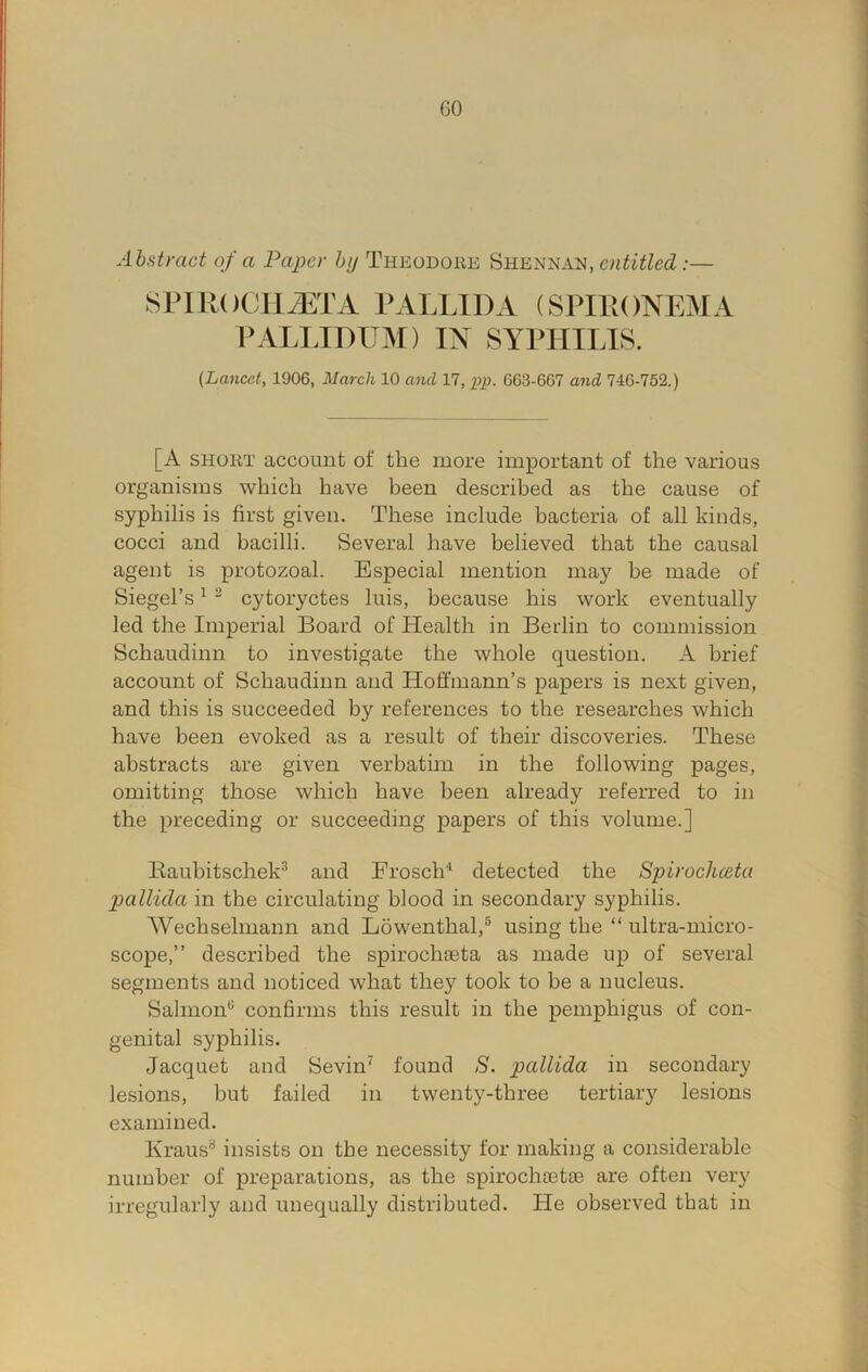 GO Abstract of a Paper by Theodore Shennan, entitled:— SPlROOlliETA PALLIDA (SPIRONEMA PAIJJDUM) IN SYPHILIS. (Lancet, 1906, March 10 and 17, G63-667 and 746-752.) [A SHORT account of the more important of the various organisms which have been described as the cause of syphilis is first given. These include bacteria of all kinds, cocci and bacilli. Several have believed that the causal agent is protozoal. Especial mention may be made of Siegel’s ^ - cytoryctes luis, because his work eventually led the Imperial Board of Health in Berlin to commission Schaudinn to investigate the whole question. A brief account of Schaudinn and Hoffmann’s papers is next given, and this is succeeded by references to the researches which have been evoked as a result of their discoveries. These abstracts are given verbatim in the following pages, omitting those which have been already referred to in the preceding or succeeding papers of this volume.] Bauhitschek^ and Frosch'^ detected the Spirochceta pallida in the circulating blood in secondary syphilis. Wechselmann and Lowenthal,® using the “ ultra-micro- scope,” described the spirochieta as made up of several segments and noticed what they took to be a nucleus. Salmon‘S confirms this result in the pemphigus of con- genital syphilis. Jacquet and Sevin' found S. pallida in secondary lesions, but failed in twenty-three tertiary lesions examined. Kraus^ insists on the necessity for making a considerable number of preparations, as the spirochcetae are often very irregularly and unequally distributed. He observed that in