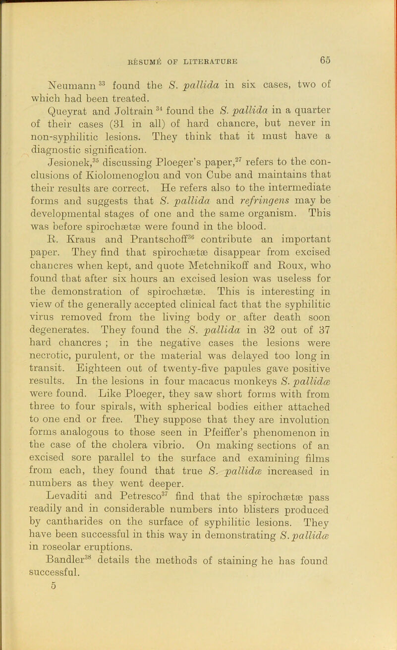 Neumann found the S. pallida in six cases, two of which had been treated. Queyrat and Joltrain found the S- pallida in a quarter of their cases (31 in all) of hard chancre, but never in non-syphilitic lesions. They think that it must have a diagnostic signification. Jesionek,*'’® discussing Ploeger’s paper,refers to the con- clusions of Kiolomenoglon and von Cube and maintains that their results are correct. He refers also to the intermediate forms and suggests that S. pallida and refringens may be developmental stages of one and the same organism. This was before spirochgetse were found in the blood. K. Kraus and Prantschoff®® contribute an important paper. They find that spirochsetse disappear from excised chancres when kept, and quote Metchnikoff and Koux, who found that after six hours an excised lesion was useless for the demonstration of spirochsetse. This is interesting in view of the generally accepted clinical fact that the syphilitic virus removed from the living body or after death soon degenerates. They found the S. pallida in 32 out of 37 hard chancres ; in the negative cases the lesions were necrotic, purulent, or the material was delayed too long in transit. Eighteen out of twenty-five papules gave positive results. In the lesions in four macacus monkeys 8. pallida were found. Like Ploeger, they saw short forms with from three to four spirals, with spherical bodies either attached to one end or free. They suppose that they are involution forms analogous to those seen in Pfeiffer’s phenomenon in the case of the cholera vibrio. On making sections of an excised sore parallel to the surface and examining films from each, they found that true 8. pallida increased in numbers as they went deeper. Levaditi and Petresco®’' find that the spirochsetse pass readily and in considerable numbers into blisters produced by cantharides on the surface of syphilitic lesions. They have been successful in this way in demonstrating 8.pallida in roseolar eruptions. Bandler®® details the methods of staining he has found successful. 5