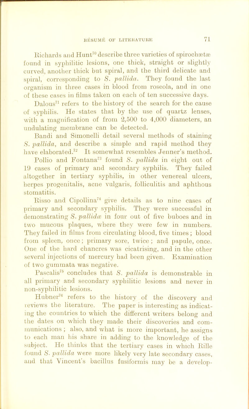 Kichards and Plunt'*^ describe three varieties of spirochsette found in syphilitic lesions, one thick, straight or slightly curved, another thick but spiral, and the third delicate and spiral, corresponding to S. puZ/icZu. They found the last organism in three cases in blood from roseola, and in one of these cases in films taken on each of ten successive days. Dalous'^ refers to the history of the search for the cause of syphilis. He states that by the use of quartz lenses, with a magnification of from ‘2,500 to 4,000 diameters, an undulating membrane can be detected. Bandi and Snnonelli detail several methods of staining S. 2)allida, and describe a simple and rapid method they have elaborated.^- It somewhat resembles Jenner’s method. Pollio and Fontana^^ found S. jiallida in eight out of 10 cases of primary and secondary syphilis. They failed altogether in tertiary syphilis, in other venereal ulcers, herpes progenitalis, acne vulgaris, folliculitis and aphthous stomatitis. Bisso and Cipollina^* give details as to nine cases of primary and secondary syphilis. They were successful in demonstrating S. palUdcB in four out of five buboes and in two mucous plaques, where they were few in numbers. They failed in films from circulating blood, five times ; blood from spleen, once; primary sore, twice ; and papule, once. One of the hard chancres was cicatrising, and in the other several injections of mercury had been given. Examination of two guminata was negative. Pascalis^® concludes that S. pallida is demonstrable in all primary and secondary syphilitic lesions and never in non-syphilitic lesions, Hubner^® refers to the history of the discovery and reviews the literature. The paper is interesting as indicat- ing the countries to which the different writers belong and Lhe dates on which they made their discoveries and com- munications ; also, and what is more important, he assigns to each man his share in adding to the knowledge of the subject. He thinks that the tertiary cases in which Pille tound S- pallida were more likely very late secondary cases, and that Vincent’s bacillus fusiformis may be a develop-