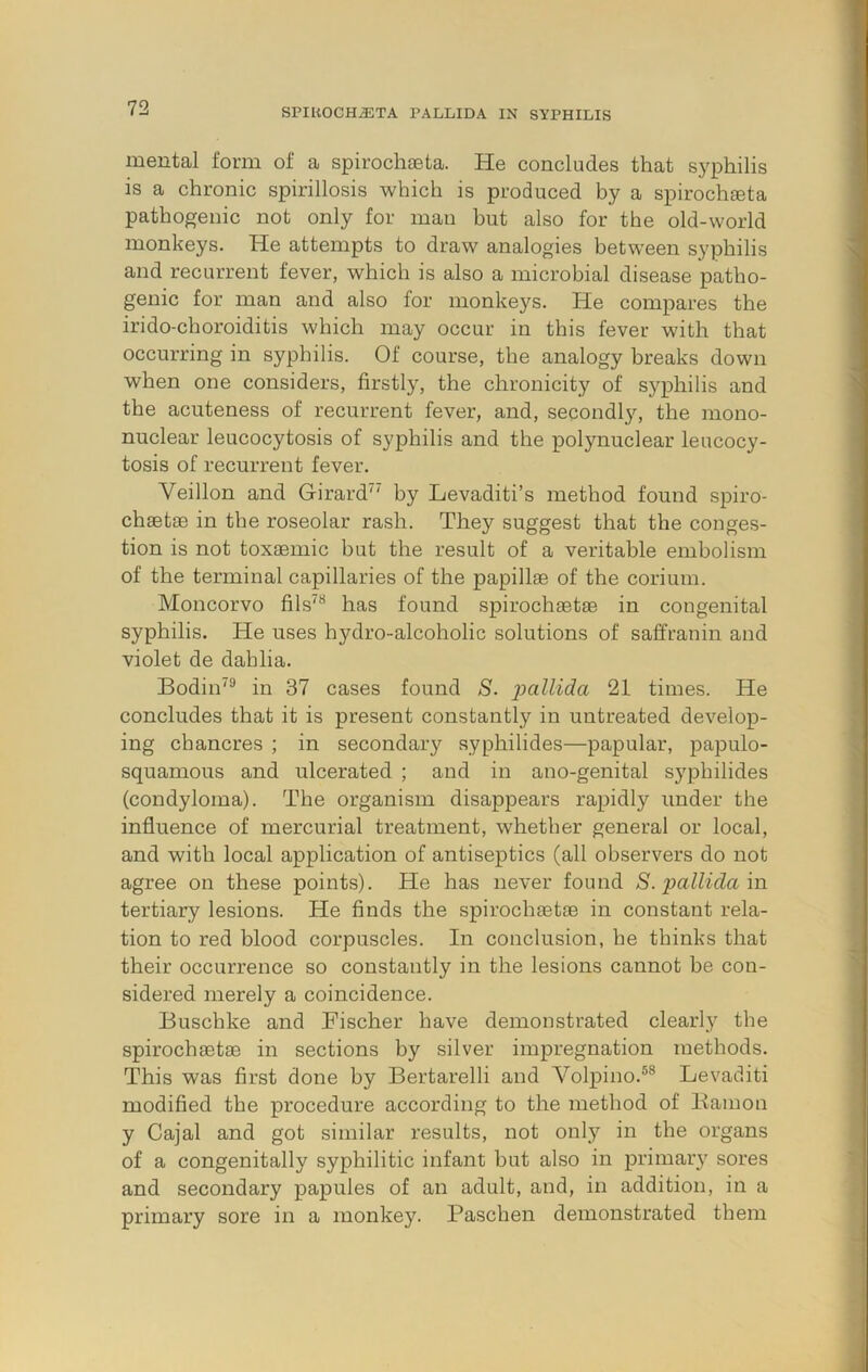 mental form of a spirocheeta. He concludes that syphilis is a chronic spirillosis which is produced by a spirocheeta pathogenic not only for man but also for the old-world monkeys. He attempts to draw analogies between syphilis and recurrent fever, which is also a microbial disease patho- genic for man and also for monkeys. He compares the irido-choroiditis which may occur in this fever with that occurring in syphilis. Of course, the analogy breaks down when one considers, firstly, the chronicity of syphilis and the acuteness of recurrent fever, and, secondl}'-, the mono- nuclear leucocytosis of syphilis and the polynuclear leucocy- tosis of recurrent fever. Veillon and Girard^' by Levaditi’s method found spiro- chaetae in the roseolar rash. They suggest that the conges- tion is not toxaemic but the result of a veritable embolism of the terminal capillaries of the papillae of the corium. Moncorvo fils'“ has found spirochaetae in congenital syphilis. He uses hydro-alcoholic solutions of saffranin and violet de dahlia. Bodin'® in 37 cases found S. 21 times. He concludes that it is present constantly in untreated develop- ing chancres ; in secondary syphilides—papular, papulo- squamous and ulcerated ; and in ano-genital syphilides (condyloma). The organism disappears rapidly under the influence of mercurial treatment, whether general or local, and with local application of antiseptics (all observers do not agree on these points). He has never found S. pallida in tertiary lesions. He finds the spirochaetae in constant rela- tion to red blood corpuscles. In conclusion, he thinks that their occurrence so constantly in the lesions cannot be con- sidered merely a coincidence. Buschke and Fischer have demonstrated clearly the spirochaetae in sections by silver impregnation methods. This was first done by Bertarelli and Vol^Dino.®® Levaditi modified the procedure according to the method of Bamon y Cajal and got similar results, not only in the organs of a congenitally syphilitic infant but also in primary sores and secondary papules of an adult, and, in addition, in a primary sore in a monkey. Paschen demonstrated them