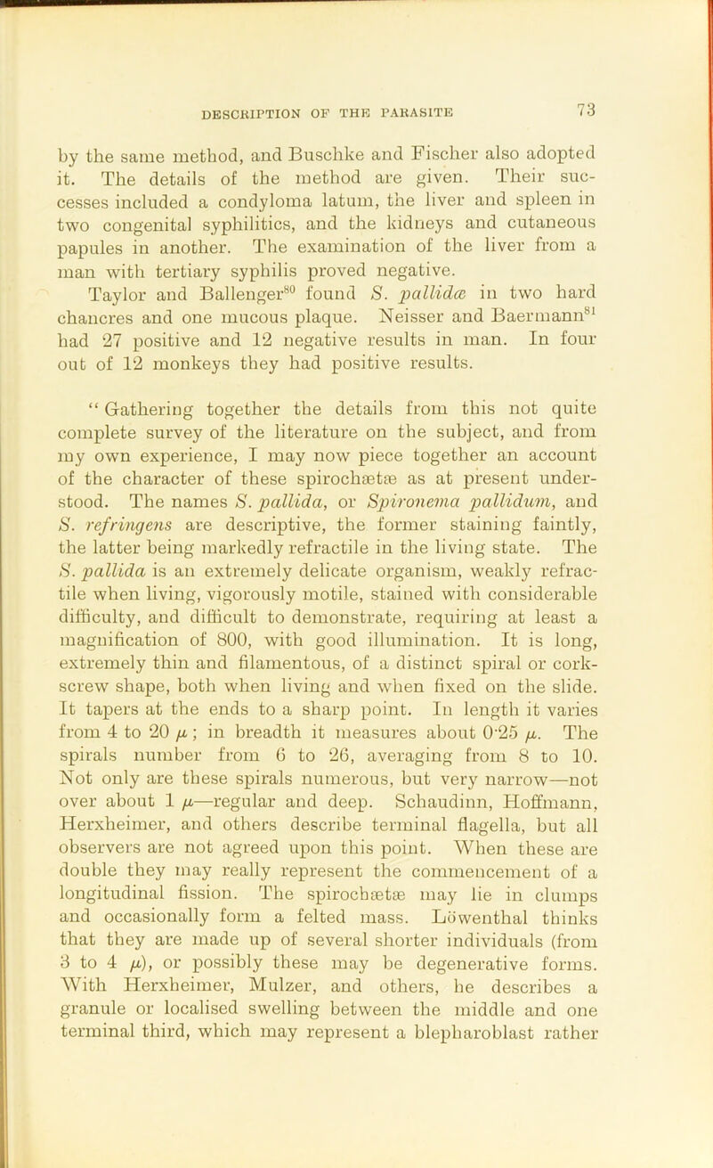 DESCKIPTION OF THE PAKASITE by the same method, and Buschke and Fischer also adopted it. The details of the method are given. Their suc- cesses included a condyloma latum, the liver and spleen in two congenital syphilitics, and the kidneys and cutaneous papules in another. The examination of the liver from a man with tertiary syphilis proved negative. Taylor and Ballenger*^® found S. pallidm in two hard chancres and one mucous plaque. Neisser and Baermann^* had 27 positive and 12 negative results in man. In four out of 12 monkeys they had positive results. “ Gathering together the details from this not quite complete survey of the literature on the subject, and from my own experience, I may now piece together an account of the character of these spirochaetse as at present under- stood. The names S. pallida, or Spironema pallidum, and S. refringens are descriptive, the former staining faintly, the latter being markedly refractile in the living state. The H. pallida is an extremely delicate organism, weakly refrac- tile when living, vigorously motile, stained with considerable difficulty, and difficult to demonstrate, requiring at least a magnification of 800, with good illumination. It is long, extremely thin and filamentous, of a distinct spiral or cork- screw shape, both when living and when fixed on the slide. It tapers at the ends to a sharp point. In length it varies from 4 to 20 /r; in breadth it measures about 0'25 /r. The spirals number from 6 to 26, averaging from 8 to 10. Not only are these spirals numerous, but very narrow—not over about 1 ya—regular and deep. Schaudinn, Hoffmann, Herxheimer, and others describe terminal flagella, but all observers are not agreed upon this point. When these are double they may really represent the commencement of a longitudinal fission. The spirochsetae may lie in clumps and occasionally form a felted mass. Ldwenthal thinks that they are made up of several shorter individuals (from 8 to 4 /x), or possibly these may be degenerative forms. With Herxheimer, Mulzer, and others, he describes a granule or localised swelling between the middle and one terminal third, which may represent a blepharoblast rather