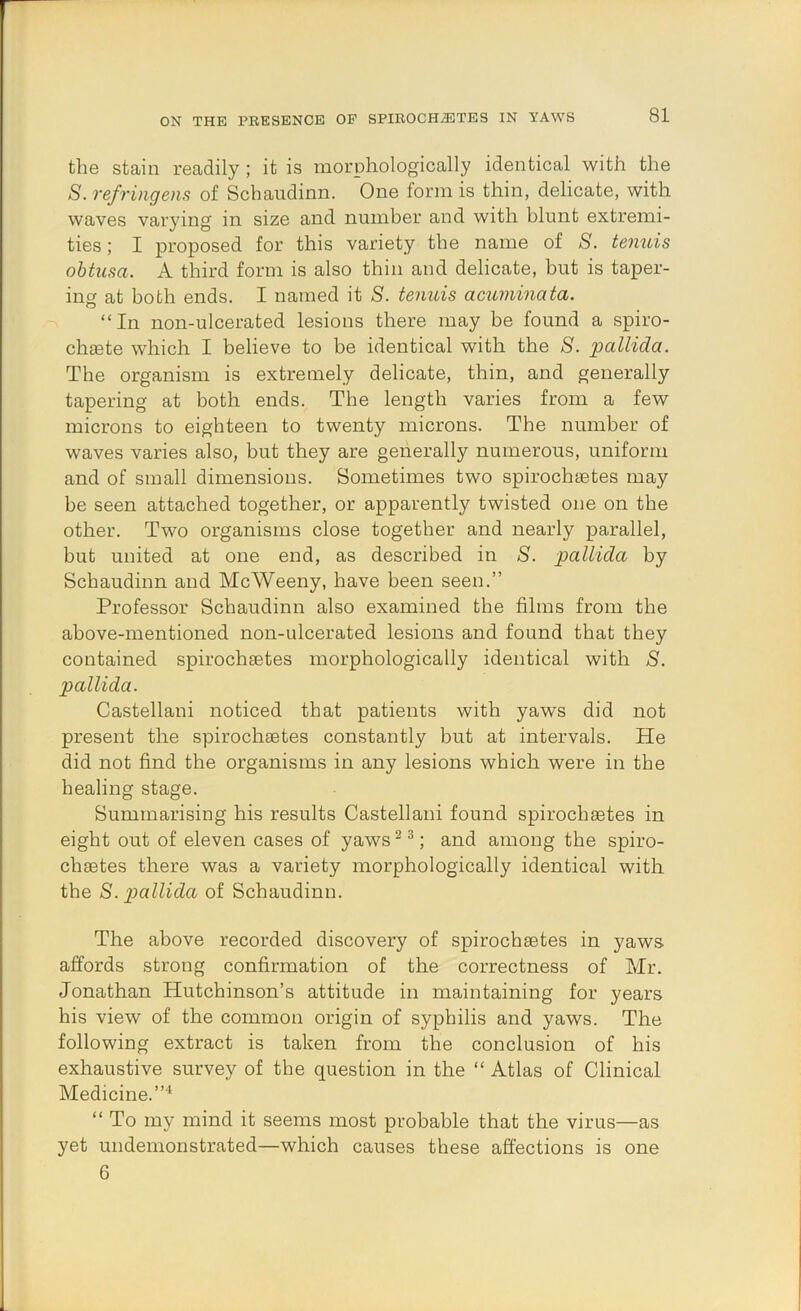 the stain readily; it is morphologically identical with the S. refringens of Schaudinn. One form is thin, delicate, with waves varying in size and number and with blunt extremi- ties ; I proposed for this variety the name of S. temiis obtusa. A third form is also thin and delicate, but is taper- ing at both ends. I named it S. tenuis acuminata. -X “In non-ulcerated lesions there may be found a spiro- chsete which I believe to be identical with the S. pallida. The organism is extremely delicate, thin, and generally tapering at both ends. The length varies from a few microns to eighteen to twenty microns. The number of waves varies also, but they are generally numerous, uniform and of small dimensions. Sometimes two spirochsetes may be seen attached together, or apparently twisted one on the other. Two organisms close together and nearly parallel, but united at one end, as described in S. pallida by Schaudinn and McWeeny, have been seen.” Professor Schaudinn also examined the films from the above-mentioned non-ulcerated lesions and found that they contained spirochsetes morphologically identical with S. pallida. Castellani noticed that patients with yaws did not present the spirochsetes constantly but at intervals. He did not find the organisms in any lesions which were in the healing stage. Summarising his results Castellani found spirochsetes in eight out of eleven cases of yaws ^ ^; and among the spiro- chsetes there was a variety morphologically identical with the S. x^allida of Schaudinn. The above recorded discovery of spirochsetes in yaws affords strong confirmation of the correctness of Mr. Jonathan Hutchinson’s attitude in maintaining for years his view of the common origin of syphilis and yaws. The following extract is taken from the conclusion of his exhaustive survey of the question in the “ Atlas of Clinical Medicine.”^ “ To my mind it seems most probable that the virus—as yet undemonstrated—which causes these affections is one 6