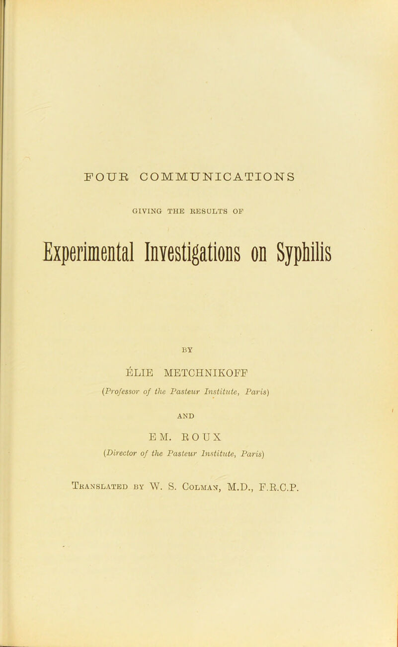 FOUR COMMUNICATIONS GIVING THE KESULTS OF Experimental Investigations on Syphilis BY ELIE METCHNIKOFE [Professor of the Pasteur Institute, Paris) AND EM. EOUX (Director of the Pastetir Institute, Paris) Tbanslated by W. S. Colman, M.D., F.E.C.P.