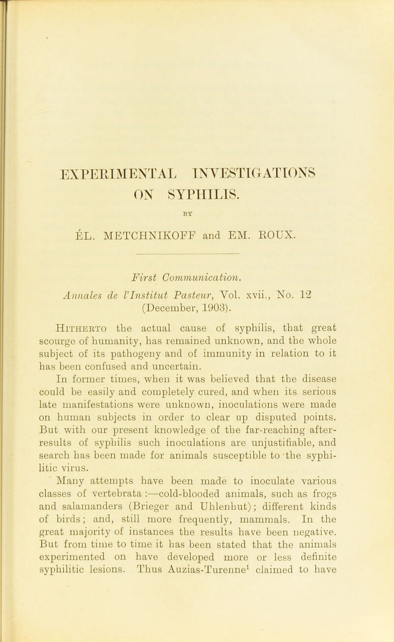 ON SYPHILIS. BY EL. METCHNIKOFF and EM. KOUX. First Communication. Annales cle VInstitut Pasteur, Vol. xvii., No. 12 (December, 1903). Hitherto the actual cause of syphilis, that great scourge of humanity, has remained unknown, and the whole subject of its pathogeny and of immunity in relation to it has been confused and uncertain. In former times, when it was believed that the disease could he easily and completely cured, and when its serious late manifestations were unknown, inoculations were made on human subjects in order to clear up disputed points. But with our present knowledge of the far-reaching after- results of syphilis such inoculations are unjustifiable, and search has been made for animals susceptible to’the syphi- litic virus. Many attempts have been made to inoculate various classes of vertebrata :—cold-blooded animals, such as frogs and salamanders (Brieger and Uhlenhut); different kinds of birds; and, still more frequently, mammals. In the great majority of instances the results have been negative. But from time to time it has been stated that the animals experimented on have developed more or less definite syphilitic lesions. Thus Auzias-Turenne' claimed to have