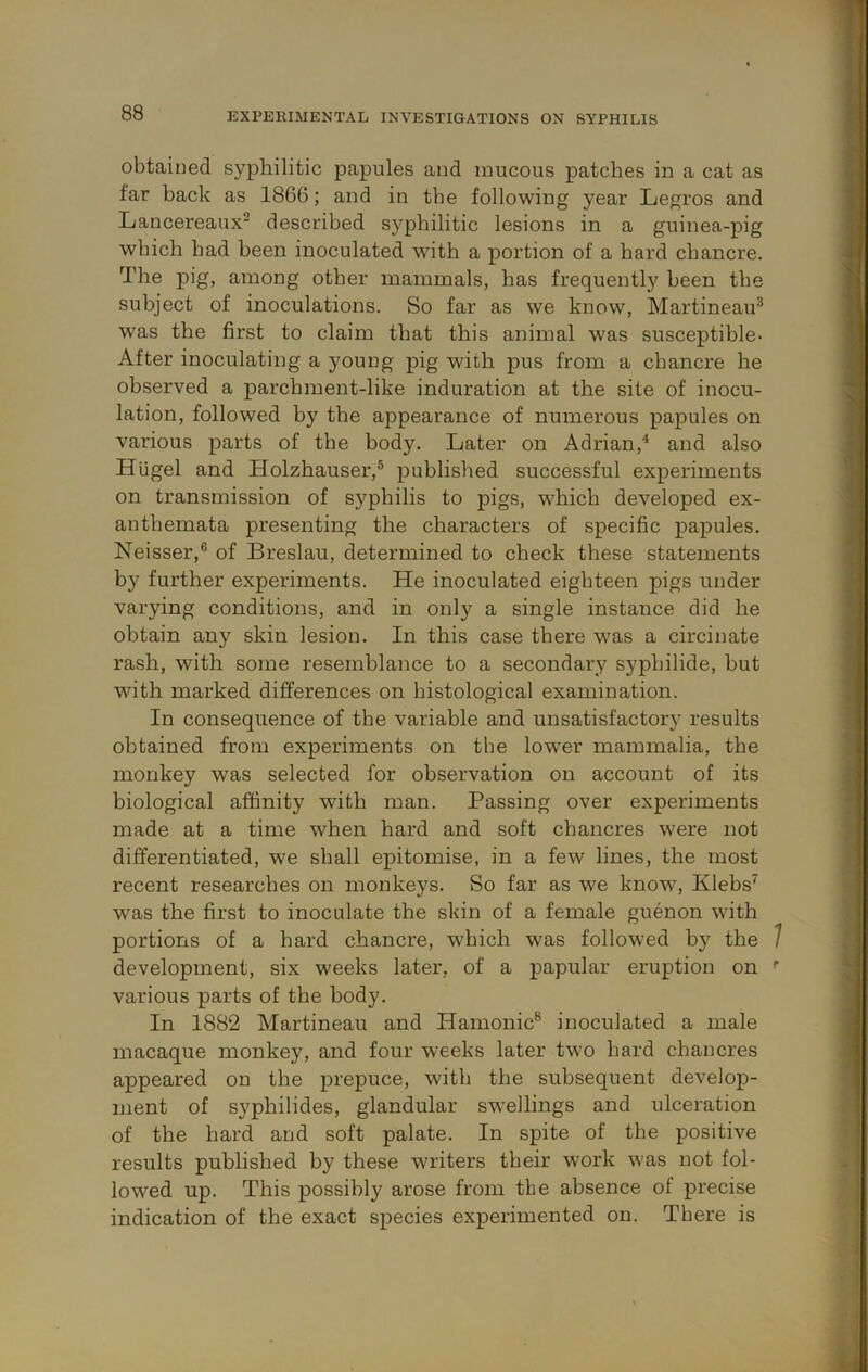 obtained syphilitic papules and mucous patches in a cat as far back as 1866; and in the following year Legros and Lancereaux^ described syphilitic lesions in a guinea-pig which had been inoculated with a portion of a hard chancre. The pig, among other mammals, has frequently been the subject of inoculations. So far as we know, Martineau^ was the first to claim that this animal was susceptible- After inoculating a young pig with pus from a chancre he observed a parchment-like induration at the site of inocu- lation, followed by the appearance of numerous papules on various parts of the body. Later on Adrian,^ and also Hiigel and Holzhauser,® published successful experiments on transmission of syphilis to pigs, wLich developed ex- anthemata presenting the characters of specific papules. Neisser,® of Breslau, determined to check these statements by further experiments. He inoculated eighteen pigs under varying conditions, and in only a single instance did he obtain any skin lesion. In this case there w^as a circinate rash, with some resemblance to a secondary syphilide, but with marked differences on histological examination. In consequence of the variable and unsatisfactory results obtained from experiments on the lower mammalia, the monkey was selected for observation on account of its biological affinity with man. Passing over experiments made at a time when hard and soft chancres were not differentiated, we shall epitomise, in a few lines, the most recent researches on monkeys. So far as we know, Klebs^ was the first to inoculate the skin of a female guenon with portions of a hard chancre, which was followed by the 7 development, six weeks later, of a papular eruption on various parts of the body. In 1882 Martineau and Hamonic® inoculated a male macaque monkey, and four weeks later two hard chancres appeared on the prepuce, with the subsequent develop- ment of syphilides, glandular swellings and ulceration of the hard and soft palate. In spite of the positive results published by these writers their work was not fol- lowed up. This possibly arose from the absence of precise indication of the exact species experimented on. There is