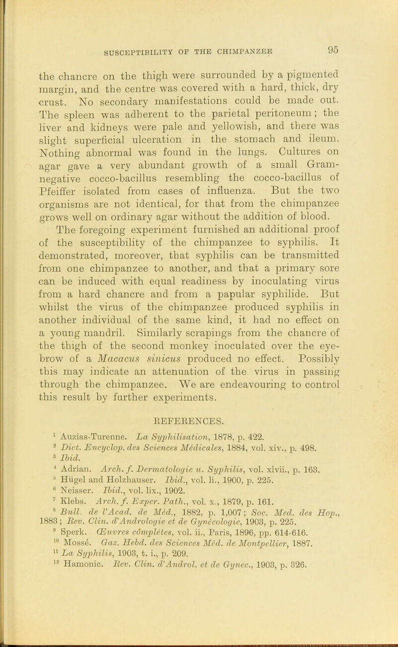 the chancre on the thigh were surrounded by a pigmented margin, and the centre was covered with a hard, thick, dry crust. No secondary manifestations could be made out. The spleen was adherent to the parietal peritoneum; the liver and kidneys were pale and yellowish, and there was slight superficial ulceration in the stomach and ileum. Nothing abnormal was found in the lungs. Cultures on agar gave a very abundant growth of a small Gram- negative cocco-bacillus resembling the cocco-bacillus of Pfeiffer isolated from cases of influenza. But the two organisms are not identical, for that from the chimpanzee grows well on ordinary agar without the addition of blood. The foregoing experiment furnished an additional proof of the susceptibility of the chimpanzee to syphilis. It demonstrated, moreover, that syphilis can be transmitted from one chimpanzee to another, and that a primary sore can be induced with equal readiness by inoculating virus from a hard chancre and from a papular syphilide. But whilst the virus of the chimpanzee produced syphilis in another individual of the same kind, it had no effect on a young mandril. Similarly scrapings from the chancre of the thigh of the second monkey inoculated over the eye- brow of a Macacus sinicus produced no effect. Possibly this may indicate an attenuation of the virus in passing through the chimpanzee. We are endeavouring to control this result by further experiments. EEFERENCES. ' Auzias-Turenne. La SypJiilisation, 1878, p. 422. - Diet. Encyclop. cles Sciences Medicales, 1884, vol. xiv., p. 498. ® Ibid. Adrian. Arch. f. Dermatologic ti. Sy2}hilis, vol. xlvii., p. 163. Hiigel and Holzhauser. Ibid.., vol. li., 1900, p. 225. ® Neisser. Ibid., vol. lix., 1902. Klebs. Arch. f. Exper. Path., vol. x., 1879, p. 161. « Bull, de I'Acad. de Med., 1882, p. 1,007; Soc. Med. dcs Hop., 1883; Bcv. Clin. d'Androloyie et de Gynecologic, 1903, p. 225. ® Sperk. CEuvres conqAetes, vol. ii., Paris, 1896, pp. 614-616. Mosse. Gaz. Hebd. des Sciences Mhl. de Montpiellier, 1887.  La Syp>hilis, 1903, t. i., p. 209. Hamonic. liev. Clin. d'Ayulrol. et de Gynec., 1903, p. 326.