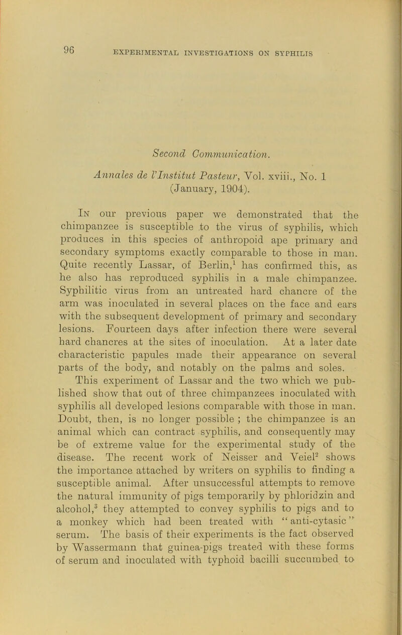 Second Goinmunica tion. Annales de VInstitut Pasteur, Vol. xviii., No. 1 (January, 1904). In our previous paper we demonstrated that the chimpanzee is susceptible .to the virus of syphilis, which produces in this species of anthropoid ape primary and secondary symptoms exactly comparable to those in man. Quite recently Lassar, of Berlin,^ has confirmed this, as he also has reproduced syphilis in a male chimpanzee. Syphilitic virus from an untreated hard chancre of the arm was inoculated in several places on the face and ears with the subsequent development of primary and secondary lesions. Fourteen days after infection there were several hard chancres at the sites of inoculation. At a later date characteristic papules made their appearance on several parts of the body, and notably on the palms and soles. This experiment of Lassar and the two which we pub- lished show that out of three chimpanzees inoculated with syphilis all developed lesions comparable with those in man. Doubt, then, is no longer possible ; the chimpanzee is an animal which can contract syphilis, and consequently may be of extreme value for the experimental study of the disease. The recent work of Neisser and VeieP shows the importance attached by writers on syphilis to finding a susceptible animal. After unsuccessful attempts to remove the natural immunity of pigs temporarily by phloridzin and alcohol,^ they attempted to convey syphilis to pigs and to a monkey which had been treated with “ anti-cytasic ” serum. The basis of their experiments is the fact observed by Wassermann that guinea-pigs treated with these forms of serum and inoculated with typhoid bacilli succumbed to