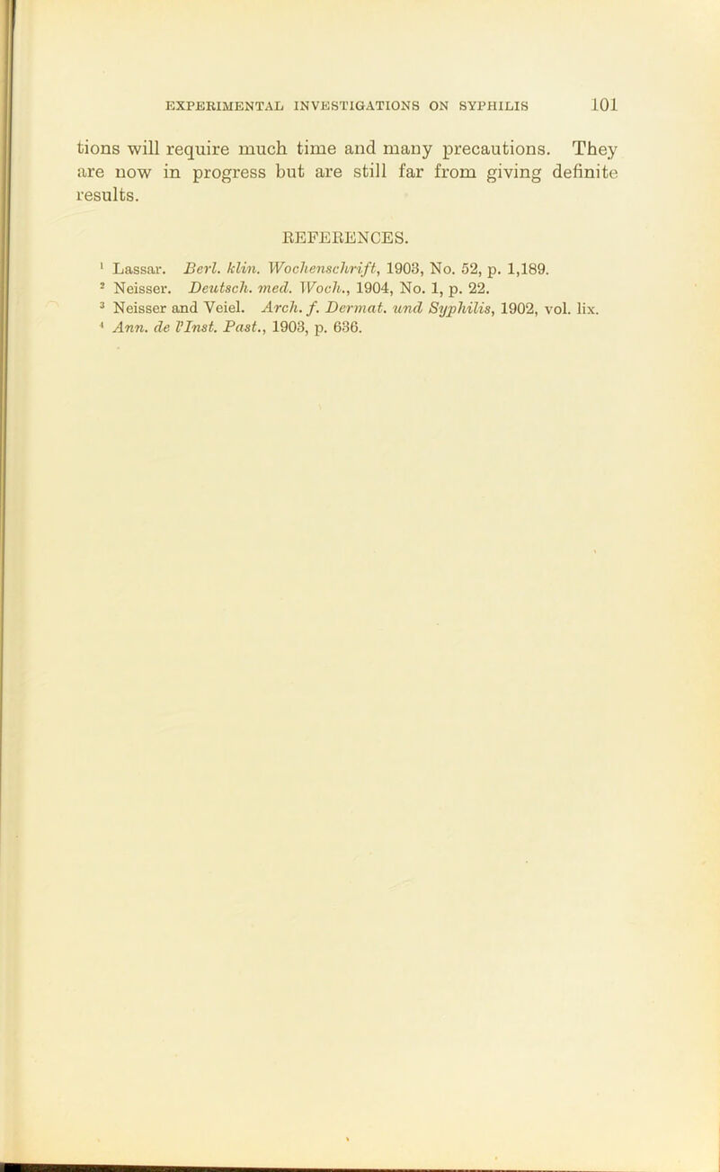 tions will require much time and many precautions. They are now in progress but are still far from giving definite results. EEFEEENCES. ' Lassar. Berl. klin. Wochenschrift, 1903, No. 52, p. 1,189. - Neisser. Deutscli. mecl. Wocli., 1904, No. 1, p. 22. ^ Neisser and Veiel. ^rc7t. /. Dermat. und Syphilis, 1902, vol. lix. ^ Ann. de VInst. Past., 1903, p. 636.